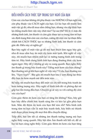 238 LAÂM CHUÃ TÛ DUY, THAY ÀÖÍI VÊÅN MÏÅNH
Adam Khoo & Stuart Tan
ÀIÏÌU KHIÏÍN CAÁCH THÛÁC TÊÅP TRUNG SUY NGHÔ CUÃA BAÅN
Caãm xuác cuãa baån khöng chó phuå thuöåc vaâo NHÛÄNG GÒ baån nghô maâ
coân phuå thuöåc vaâo CAÁCH nghô cuãa baån. Coá luác baån rêët muöën laâm
möåt viïåc gò àoá, nhû ài mua sùæm chùèng haån, nhûng vaâo dõp khaác baån
laåi chùèng muöën laâm viïåc naây chuát naâo? Taåi sao thïë? Àoá laâ vò mùåc duâ
nhûäng hònh aãnh, êm thanh vaâ caãm giaác àûúåc taåo ra trong têm trñ baån
xaác àõnh traång thaái caãm xuác cuãa baån, cûúâng àöå caãm xuác laåi àûúåc àiïìu
chónh búãi CAÁCH THÛÁC taåo ra nhûäng hònh aãnh, êm thanh vaâ caãm
giaác àoá. Àiïìu naây coá nghôa gò?
Baån haäy nghô vïì möåt viïåc gò àoá maâ baån thñch laâm ngay bêy giúâ,
nhû ài mua sùæm hay ùn möåt cêy kem maát laånh. Khi nghô vïì viïåc
naây, töi muöën baån nhùæm mùæt laåi vaâ tûúãng tûúång hònh aãnh trong
têm trñ. Haäy hònh dung hònh aãnh baån àang thûúãng thûác cêy kem
ngon ngoåt. Haäy àïí yá nhûäng gò xaãy ra xung quanh. Baån nghe thêëy
êm thanh gò trong bûác tranh naây? Tiïëng muát kem cuãa baån chùng?
Baån thûúâng noái gò khi baån nghô vïì viïåc naây? Vñ duå, baån thûúâng reo
lïn, “Ngon tuyïåt!”. Bêy giúâ, töi muöën baån lûu yá xem àöång lûåc thuác
àêíy baån ùn kem maånh meä àïën mûác naâo.
Kïë tiïëp, töi muöën baån thay àöíi möåt vaâi chi tiïët trong bûác tranh ùn
kem tûúãng tûúång naây. Haäy nghô vïì hònh aãnh àoá vaâ phoáng àaåi noá
gêëp hai lêìn trong àêìu baån. Chuyïån gò seä xaãy ra vúái cûúâng àöå caãm
xuác cuãa baån?
Caãm giaác theâm ùn kem cuãa baån coá tùng lïn khöng? Naâo, bêy giúâ
baån haäy àiïìu chónh bûác tranh saáng lïn vaâ keáo laåi gêìn phña baån
hún. Mûác àöå theâm ùn kem cuãa baån thïë naâo röìi? Nïëu hònh aãnh
trong têm trñ baån vêîn laâ möåt bûác tranh tônh, haäy biïën noá thaânh
möåt àoaån phim trong àoá moåi thûá àïìu chuyïín àöång.
Tiïëp àïën, bêåt lúán têët caã nhûäng êm thanh tûúãng tûúång maâ baån
nghe thêëy xung quanh. Haäy bêåt daân Êm thanh nöíi hïët cúä, àïí caã
hai tai baån cuâng nghe thêëy. Caãm giaác theâm ùn kem cuãa baån tùng
w
w
w
.toitaigioi.com
http://sach.tgm
.vn
http://sach.tgm.vn
www.toitaigioi.com
 