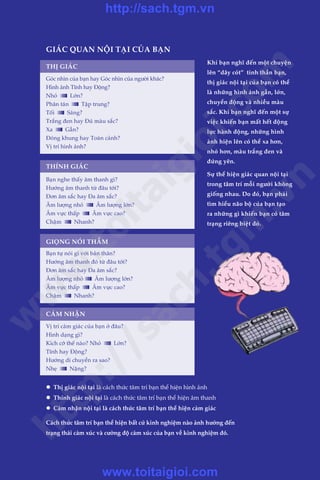 Trêìn Àùng Khoa - Uöng Xuên Vy
GIAÁC QUAN NÖÅI TAÅI CUÃA BAÅN
THÕ GIAÁC
THÑNH GIAÁC
Khi baån nghô àïën möåt chuyïån
lïn “dêy coát” tinh thêìn baån,
thõ giaác nöåi taåi cuãa baån coá thïí
laâ nhûäng hònh aãnh gêìn, lúán,
chuyïín àöång vaâ nhiïìu maâu
sùæc. Khi baån nghô àïën möåt sûå
viïåc khiïën baån mêët hïët àöång
lûåc haânh àöång, nhûäng hònh
aãnh hiïån lïn coá thïí xa hún,
nhoã hún, maâu trùæng àen vaâ
àûáng yïn.
Sûå thïí hiïån giaác quan nöåi taåi
trong têm trñ möîi ngûúâi khöng
giöëng nhau. Do àoá, baån phaãi
tòm hiïíu naäo böå cuãa baån taåo
ra nhûäng gò khiïën baån coá têm
traång riïng biïåt àoá.
GIOÅNG NOÁI THÊÌM
CAÃM NHÊÅN
Goác nhòn cuãa baån hay Goác nhòn cuãa ngûúâi khaác?
Hònh aãnh Tônh hay Àöång?
Nhoã Lúán?
Phên taán Têåp trung?
Töëi Saáng?
Trùæng àen hay Àuã maâu sùæc?
Xa Gêìn?
Àoáng khung hay Toaân caãnh?
Võ trñ hònh aãnh?
Baån nghe thêëy êm thanh gò?
Hûúáng êm thanh tûâ àêu túái?
Àún êm sùæc hay Àa êm sùæc?
Êm lûúång nhoã Êm lûúång lúán?
Êm vûåc thêëp Êm vûåc cao?
Chêåm Nhanh?
Baån tûå noái gò vúái baãn thên?
Hûúáng êm thanh àoá tûâ àêu túái?
Àún êm sùæc hay Àa êm sùæc?
Êm lûúång nhoã Êm lûúång lúán?
Êm vûåc thêëp Êm vûåc cao?
Chêåm Nhanh?
Võ trñ caãm giaác cuãa baån úã àêu?
Hònh daång gò?
Kñch cúä thïë naâo? Nhoã Lúán?
Tônh hay Àöång?
Hûúáng di chuyïín ra sao?
Nheå Nùång?
l	 Thõ giaác nöåi taåi laâ caách thûác têm trñ baån thïí hiïån hònh aãnh
l	 Thñnh giaác nöåi taåi laâ caách thûác têm trñ baån thïí hiïån êm thanh
l	 Caãm nhêån nöåi taåi laâ caách thûác têm trñ baån thïí hiïån caãm giaác
Caách thûác têm trñ baån thïí hiïån bêët cûá kinh nghiïåm naâo aãnh hûúãng àïën
traång thaái caãm xuác vaâ cûúâng àöå caãm xuác cuãa baån vïì kinh nghiïåm àoá.
w
w
w
.toitaigioi.com
http://sach.tgm
.vn
http://sach.tgm.vn
www.toitaigioi.com
 