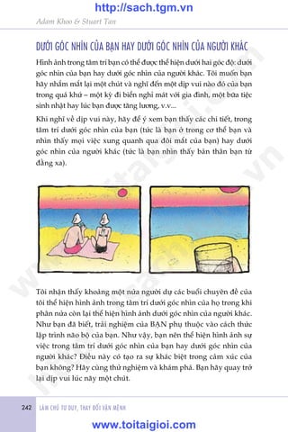 242 LAÂM CHUÃ TÛ DUY, THAY ÀÖÍI VÊÅN MÏÅNH
Adam Khoo & Stuart Tan
DÛÚÁI GOÁC NHÒN CUÃA BAÅN HAY DÛÚÁI GOÁC NHÒN CUÃA NGÛÚÂI KHAÁC
Hònh aãnh trong têm trñ baån coá thïí àûúåc thïí hiïån dûúái hai goác àöå: dûúái
goác nhòn cuãa baån hay dûúái goác nhòn cuãa ngûúâi khaác. Töi muöën baån
haäy nhùæm mùæt laåi möåt chuát vaâ nghô àïën möåt dõp vui naâo àoá cuãa baån
trong quaá khûá – möåt kyâ ài biïín nghó maát vúái gia àònh, möåt bûäa tiïåc
sinh nhêåt hay luác baån àûúåc tùng lûúng, v.v...
Khi nghô vïì dõp vui naây, haäy àïí yá xem baån thêëy caác chi tiïët, trong
têm trñ dûúái goác nhòn cuãa baån (tûác laâ baån úã trong cú thïí baån vaâ
nhòn thêëy moåi viïåc xung quanh qua àöi mùæt cuãa baån) hay dûúái
goác nhòn cuãa ngûúâi khaác (tûác laâ baån nhòn thêëy baãn thên baån tûâ
àùçng xa).
Töi nhêån thêëy khoaãng möåt nûãa ngûúâi dûå caác buöíi chuyïn àïì cuãa
töi thïí hiïån hònh aãnh trong têm trñ dûúái goác nhòn cuãa hoå trong khi
phên nûãa coân laåi thïí hiïån hònh aãnh dûúái goác nhòn cuãa ngûúâi khaác.
Nhû baån àaä biïët, traãi nghiïåm cuãa BAÅN phuå thuöåc vaâo caách thûác
lêåp trònh naäo böå cuãa baån. Nhû vêåy, baån nïn thïí hiïån hònh aãnh sûå
viïåc trong têm trñ dûúái goác nhòn cuãa baån hay dûúái goác nhòn cuãa
ngûúâi khaác? Àiïìu naây coá taåo ra sûå khaác biïåt trong caãm xuác cuãa
baån khöng? Haäy cuâng thûã nghiïåm vaâ khaám phaá. Baån haäy quay trúã
laåi dõp vui luác naäy möåt chuát.
w
w
w
.toitaigioi.com
http://sach.tgm
.vn
http://sach.tgm.vn
www.toitaigioi.com
 