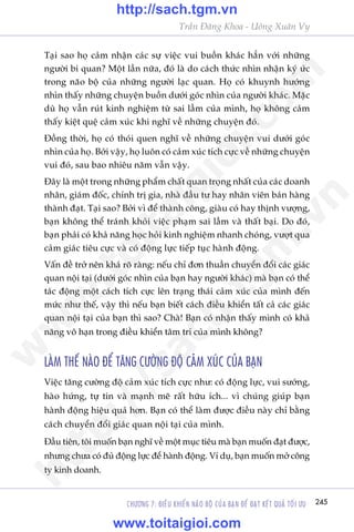 CHÛÚNG 7: ÀIÏÌU KHIÏÍN NAÄO BÖÅ CUÃA BAÅN ÀÏÍ ÀAÅT KÏËT QUAÃ TÖËI ÛU 245
Trêìn Àùng Khoa - Uöng Xuên Vy
Taåi sao hoå caãm nhêån caác sûå viïåc vui buöìn khaác hùèn vúái nhûäng
ngûúâi bi quan? Möåt lêìn nûäa, àoá laâ do caách thûác nhòn nhêån kyá ûác
trong naäo böå cuãa nhûäng ngûúâi laåc quan. Hoå coá khuynh hûúáng
nhòn thêëy nhûäng chuyïån buöìn dûúái goác nhòn cuãa ngûúâi khaác. Mùåc
duâ hoå vêîn ruát kinh nghiïåm tûâ sai lêìm cuãa mònh, hoå khöng caãm
thêëy kiïåt quïå caãm xuác khi nghô vïì nhûäng chuyïån àoá.
Àöìng thúâi, hoå coá thoái quen nghô vïì nhûäng chuyïån vui dûúái goác
nhòn cuãa hoå. Búãi vêåy, hoå luön coá caãm xuác tñch cûåc vïì nhûäng chuyïån
vui àoá, sau bao nhiïu nùm vêîn vêåy.
Àêy laâ möåt trong nhûäng phêím chêët quan troång nhêët cuãa caác doanh
nhên, giaám àöëc, chñnh trõ gia, nhaâ àêìu tû hay nhên viïn baán haâng
thaânh àaåt. Taåi sao? Búãi vò àïí thaânh cöng, giaâu coá hay thõnh vûúång,
baån khöng thïí traánh khoãi viïåc phaåm sai lêìm vaâ thêët baåi. Do àoá,
baån phaãi coá khaã nùng hoåc hoãi kinh nghiïåm nhanh choáng, vûúåt qua
caãm giaác tiïu cûåc vaâ coá àöång lûåc tiïëp tuåc haânh àöång.
Vêën àïì trúã nïn khaá roä raâng: nïëu chó àún thuêìn chuyïín àöíi caác giaác
quan nöåi taåi (dûúái goác nhòn cuãa baån hay ngûúâi khaác) maâ baån coá thïí
taác àöång möåt caách tñch cûåc lïn traång thaái caãm xuác cuãa mònh àïën
mûác nhû thïë, vêåy thò nïëu baån biïët caách àiïìu khiïín têët caã caác giaác
quan nöåi taåi cuãa baån thò sao? Chaâ! Baån coá nhêån thêëy mònh coá khaã
nùng vö haån trong àiïìu khiïín têm trñ cuãa mònh khöng?
LAÂM THÏË NAÂO ÀÏÍ TÙNG CÛÚÂNG ÀÖÅ CAÃM XUÁC CUÃA BAÅN
Viïåc tùng cûúâng àöå caãm xuác tñch cûåc nhû: coá àöång lûåc, vui sûúáng,
haâo hûáng, tûå tin vaâ maånh meä rêët hûäu ñch... vò chuáng giuáp baån
haânh àöång hiïåu quaã hún. Baån coá thïí laâm àûúåc àiïìu naây chó bùçng
caách chuyïín àöíi giaác quan nöåi taåi cuãa mònh.
Àêìu tiïn, töi muöën baån nghô vïì möåt muåc tiïu maâ baån muöën àaåt àûúåc,
nhûng chûa coá àuã àöång lûåc àïí haânh àöång. Vñ duå, baån muöën múã cöng
ty kinh doanh.
w
w
w
.toitaigioi.com
http://sach.tgm
.vn
http://sach.tgm.vn
www.toitaigioi.com
 