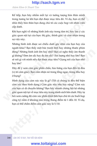 246 LAÂM CHUÃ TÛ DUY, THAY ÀÖÍI VÊÅN MÏÅNH
Adam Khoo & Stuart Tan
Kïë tiïëp, baån haäy nhùæm mùæt laåi vaâ tûúãng tûúång baãn thên mònh
trong tûúng lai khi baån àaåt àûúåc muåc tiïu àoá. Vñ duå, baån coá thïí
nhòn thêëy baãn thên baån àang chuã trò caác cuöåc hoåp vúái nhên viïn
cêëp dûúái.
Khi baån nghô vïì nhûäng hònh aãnh naây trong têm trñ, haäy lûu yá caác
giaác quan nöåi taåi cuãa baån: thõ giaác, thñnh giaác vaâ caãm nhêån trong
sûå viïåc naây.
Nhûäng hònh aãnh àûúåc soi chiïëu dûúái goác nhòn cuãa baån hay cuãa
ngûúâi khaác? Baån thêëy möåt bûác tranh tônh hay nhûäng thûúác phim
àöång? Nhûäng hònh aãnh lúán hay nhoã? Baån coá nghe thêëy êm thanh
gò khöng? Àún êm sùæc hay àa êm sùæc? Êm lûúång nhoã hay lúán? Baån
seä noái gò vúái mònh nïëu àaåt àûúåc muåc tiïu? Gioång noái cuãa baån nhoã
hay lúán?
Haäy àïí yá xem caãm giaác phêën chêën, haâo hûáng cuãa baån àïën tûâ àêu
(võ trñ caãm giaác). Baån caãm nhêån noá trong löìng ngûåc, trong àêìu hay
úã buång?
Hònh daång cuãa caãm xuác naây laâ gò? (Têët caã chuáng ta àïìu thïí hiïån
caãm xuác theo hònh daång.) Caãm giaác naây nheå hay nùång? Caãm xuác
cuãa baån coá di chuyïín khöng? Baån haäy nhanh choáng liïåt kï nhûäng
giaác quan nöåi taåi vïì muåc tiïu naây trong danh saách bïn dûúái. Haäy tûå
hoãi xem cûúâng àöå caãm xuác phêën khúãi (khi baån chuã trò caác buöíi hoåp
cöng ty) nùçm úã khoaãng naâo trong thang àiïím tûâ 1 àïën 10. Vñ duå,
baån coá thïí chêëm àiïím caãm giaác naây laâ 5/10.
w
w
w
.toitaigioi.com
http://sach.tgm
.vn
http://sach.tgm.vn
www.toitaigioi.com
 