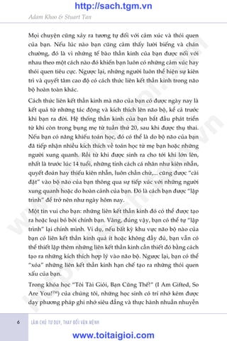 LAÂM CHUÃ TÛ DUY, THAY ÀÖÍI VÊÅN MÏÅNH
Adam Khoo & Stuart Tan
6
Moåi chuyïån cuäng xaãy ra tûúng tûå àöëi vúái caãm xuác vaâ thoái quen
cuãa baån. Nïëu luác naâo baån cuäng caãm thêëy lûúâi biïëng vaâ chaán
chûúâng, àoá laâ vò nhûäng tïë baâo thêìn kinh cuãa baån àûúåc nöëi vúái
nhau theo möåt caách naâo àoá khiïën baån luön coá nhûäng caãm xuác hay
thoái quen tiïu cûåc. Ngûúåc laåi, nhûäng ngûúâi luön thïí hiïån sûå kiïn
trò vaâ quyïët têm cao àöå coá caách thûác liïn kïët thêìn kinh trong naäo
böå hoaân toaân khaác.
Caách thûác liïn kïët thêìn kinh maâ naäo cuãa baån coá àûúåc ngaây nay laâ
kïët quaã tûâ nhûäng taác àöång vaâ kñch thñch lïn naäo böå, kïí caã trûúác
khi baån ra àúâi. Hïå thöëng thêìn kinh cuãa baån bùæt àêìu phaát triïín
tûâ khi coân trong buång meå tûâ tuêìn thûá 20, sau khi àûúåc thuå thai.
Nïëu baån coá nùng khiïëu toaán hoåc, àoá coá thïí laâ do böå naäo cuãa baån
àaä tiïëp nhêån nhiïìu kñch thñch vïì toaán hoåc tûâ meå baån hoùåc nhûäng
ngûúâi xung quanh. Röìi tûâ khi àûúåc sinh ra cho túái khi lúán lïn,
nhêët laâ trûúác luác 14 tuöíi, nhûäng tñnh caách caá nhên nhû kiïn nhêîn,
quyïët àoaán hay thiïëu kiïn nhêîn, luön chêìn chûâ,... cuäng àûúåc “caâi
àùåt” vaâo böå naäo cuãa baån thöng qua sûå tiïëp xuác vúái nhûäng ngûúâi
xung quanh hoùåc do hoaân caãnh cuãa baån. Àoá laâ caách baån àûúåc “lêåp
trònh” àïí trúã nïn nhû ngaây höm nay.
Möåt tin vui cho baån: nhûäng liïn kïët thêìn kinh àoá coá thïí àûúåc taåo
ra hoùåc loaåi boã búãi chñnh baån. Vêng, àuáng vêåy, baån coá thïí tûå “lêåp
trònh” laåi chñnh mònh. Vñ duå, nïëu bêët kyâ khu vûåc naäo böå naâo cuãa
baån coá liïn kïët thêìn kinh quaá ñt hoùåc khöng àêìy àuã, baån vêîn coá
thïí thiïët lêåp thïm nhûäng liïn kïët thêìn kinh cêìn thiïët àoá bùçng caách
taåo ra nhûäng kñch thñch húåp lyá vaâo naäo böå. Ngûúåc laåi, baån coá thïí
“xoáa” nhûäng liïn kïët thêìn kinh haån chïë taåo ra nhûäng thoái quen
xêëu cuãa baån.
Trong khoáa hoåc “Töi Taâi Gioãi, Baån Cuäng Thïë!” (I Am Gifted, So
Are You!TM
) cuãa chuáng töi, nhûäng hoåc sinh coá trñ nhúá keám àûúåc
daåy phûúng phaáp ghi nhúá siïu àùèng vaâ thûåc haânh nhuêìn nhuyïîn
w
w
w
.toitaigioi.com
http://sach.tgm
.vn
http://sach.tgm.vn
www.toitaigioi.com
 