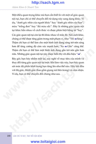 250 LAÂM CHUÃ TÛ DUY, THAY ÀÖÍI VÊÅN MÏÅNH
Adam Khoo & Stuart Tan
Möåt àiïìu quan troång khaác maâ baån cêìn biïët laâ vúái möåt söë giaác quan
nöåi taåi, baån chó coá thïí chuyïín àöíi tûâ daång naây sang daång khaác. Vñ
duå, “dûúái goác nhòn cuãa ngûúâi khaác” hay “dûúái goác nhòn cuãa baån”;
maâu “trùæng àen” hay “àuã maâu sùæc”. Àêy laâ nhûäng giaác quan nöåi
taåi khaác hùèn nhau vïì caách thûác vaâ àûúåc phên biïåt bùçng tûâ “hay”.
Caác giaác quan nöåi taåi coân laåi thò khaác nhau vïì mûác àöå. Noái caách khaác,
chuáng coá thïí àûúåc tùng giaãm trong möåt phaåm vi, nhû “Töëi Saáng”.
Thêåm chñ baån coá thïí laâm cho möåt hònh aãnh àang saáng trúã nïn saáng
hún àïí tùng cûúâng àöå caãm xuác maånh hún; “Xa Gêìn” cuäng thïë.
Thêåm chñ baån coá thïí laâm möåt hònh aãnh àang gêìn trúã nïn gêìn hún
nûäa. Nhûäng giaác quan nöåi taåi naây àûúåc hiïín thõ vúái dêëu hiïåu “ ”.
Bêy giúâ, baån haäy nhùæm mùæt laåi, suy nghô vïì muåc tiïu cuãa mònh vaâ
thay àöíi tûâng giaác quan nöåi taåi möåt. Khi laâm viïåc naây, baån haäy quan
saát mûác àöå phêën khúãi trong baån tùng lïn nhû thïë naâo. Haäy bùæt àêìu
vúái thõ giaác, thñnh giaác (bao göìm gioång noái bïn trong) vaâ caãm nhêån.
Vñ duå, baån coá thïí chuyïín àöíi chuáng nhû sau.
w
w
w
.toitaigioi.com
http://sach.tgm
.vn
http://sach.tgm.vn
www.toitaigioi.com
 