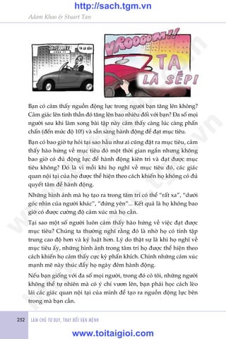 252 LAÂM CHUÃ TÛ DUY, THAY ÀÖÍI VÊÅN MÏÅNH
Adam Khoo & Stuart Tan
Baån coá caãm thêëy nguöìn àöång lûåc trong ngûúâi baån tùng lïn khöng?
Caãm giaác lïn tinh thêìn àoá tùng lïn bao nhiïu àöëi vúái baån? Àa söë moåi
ngûúâi sau khi laâm xong baâi têåp naây caãm thêëy caâng luác caâng phêën
chêën (àïën mûác àöå 10!) vaâ sùén saâng haânh àöång àïí àaåt muåc tiïu.
Baån coá bao giúâ tûå hoãi taåi sao hêìu nhû ai cuäng àùåt ra muåc tiïu, caãm
thêëy haâo hûáng vïì muåc tiïu àoá möåt thúâi gian ngùæn nhûng khöng
bao giúâ coá àuã àöång lûåc àïí haânh àöång kiïn trò vaâ àaåt àûúåc muåc
tiïu khöng? Àoá laâ vò möîi khi hoå nghô vïì muåc tiïu àoá, caác giaác
quan nöåi taåi cuãa hoå àûúåc thïí hiïån theo caách khiïën hoå khöng coá àuã
quyïët têm àïí haânh àöång.
Nhûäng hònh aãnh maâ hoå taåo ra trong têm trñ coá thïí “rêët xa”, “dûúái
goác nhòn cuãa ngûúâi khaác”, “àûáng yïn”... Kïët quaã laâ hoå khöng bao
giúâ coá àûúåc cûúâng àöå caãm xuác maâ hoå cêìn.
Taåi sao möåt söë ngûúâi luön caãm thêëy haâo hûáng vïì viïåc àaåt àûúåc
muåc tiïu? Chuáng ta thûúâng nghô rùçng àoá laâ nhúâ hoå coá tñnh têåp
trung cao àöå hún vaâ kyã luêåt hún. Lyá do thêåt sûå laâ khi hoå nghô vïì
muåc tiïu êëy, nhûäng hònh aãnh trong têm trñ hoå àûúåc thïí hiïån theo
caách khiïën hoå caãm thêëy cûåc kyâ phêën khñch. Chñnh nhûäng caãm xuác
maånh meä naây thuác àêíy hoå ngaây àïm haânh àöång.
Nïëu baån giöëng vúái àa söë moåi ngûúâi, trong àoá coá töi, nhûäng ngûúâi
khöng thïí tûå nhiïn maâ coá yá chñ vûún lïn, baån phaãi hoåc caách leâo
laái caác giaác quan nöåi taåi cuãa mònh àïí taåo ra nguöìn àöång lûåc bïn
trong maâ baån cêìn.
w
w
w
.toitaigioi.com
http://sach.tgm
.vn
http://sach.tgm.vn
www.toitaigioi.com
 