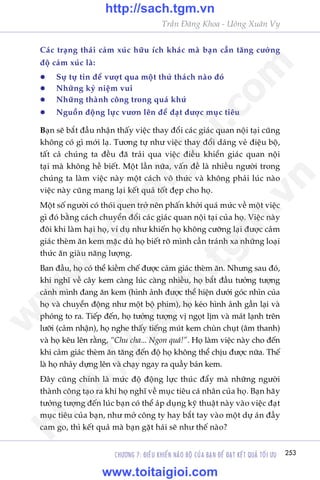 CHÛÚNG 7: ÀIÏÌU KHIÏÍN NAÄO BÖÅ CUÃA BAÅN ÀÏÍ ÀAÅT KÏËT QUAÃ TÖËI ÛU 253
Trêìn Àùng Khoa - Uöng Xuên Vy
Caác traång thaái caãm xuác hûäu ñch khaác maâ baån cêìn tùng cûúâng
àöå caãm xuác laâ:
l	 Sûå tûå tin àïí vûúåt qua möåt thûã thaách naâo àoá
l	 Nhûäng kyã niïåm vui
l	 Nhûäng thaânh cöng trong quaá khûá
l	 Nguöìn àöång lûåc vûún lïn àïí àaåt àûúåc muåc tiïu
Baån seä bùæt àêìu nhêån thêëy viïåc thay àöíi caác giaác quan nöåi taåi cuäng
khöng coá gò múái laå. Tûúng tûå nhû viïåc thay àöíi daáng veã àiïåu böå,
têët caã chuáng ta àïìu àaä traãi qua viïåc àiïìu khiïín giaác quan nöåi
taåi maâ khöng hïì biïët. Möåt lêìn nûäa, vêën àïì laâ nhiïìu ngûúâi trong
chuáng ta laâm viïåc naây möåt caách vö thûác vaâ khöng phaãi luác naâo
viïåc naây cuäng mang laåi kïët quaã töët àeåp cho hoå.
Möåt söë ngûúâi coá thoái quen trúã nïn phêën khúãi quaá mûác vïì möåt viïåc
gò àoá bùçng caách chuyïín àöíi caác giaác quan nöåi taåi cuãa hoå. Viïåc naây
àöi khi laâm haåi hoå, vñ duå nhû khiïën hoå khöng cûúäng laåi àûúåc caãm
giaác theâm ùn kem mùåc duâ hoå biïët roä mònh cêìn traánh xa nhûäng loaåi
thûác ùn giaâu nùng lûúång.
Ban àêìu, hoå coá thïí kiïìm chïë àûúåc caãm giaác theâm ùn. Nhûng sau àoá,
khi nghô vïì cêy kem caâng luác caâng nhiïìu, hoå bùæt àêìu tûúãng tûúång
caãnh mònh àang ùn kem (hònh aãnh àûúåc thïí hiïån dûúái goác nhòn cuãa
hoå vaâ chuyïín àöång nhû möåt böå phim), hoå keáo hònh aãnh gêìn laåi vaâ
phoáng to ra. Tiïëp àïën, hoå tûúãng tûúång võ ngoåt lõm vaâ maát laånh trïn
lûúäi (caãm nhêån), hoå nghe thêëy tiïëng muát kem chuân chuåt (êm thanh)
vaâ hoå kïu lïn rùçng, “Chu cha... Ngon quaá!”. Hoå laâm viïåc naây cho àïën
khi caãm giaác theâm ùn tùng àïën àöå hoå khöng thïí chõu àûúåc nûäa. Thïë
laâ hoå nhaãy dûång lïn vaâ chaåy ngay ra quêìy baán kem.
Àêy cuäng chñnh laâ mûác àöå àöång lûåc thuác àêíy maâ nhûäng ngûúâi
thaânh cöng taåo ra khi hoå nghô vïì muåc tiïu caá nhên cuãa hoå. Baån haäy
tûúãng tûúång àïën luác baån coá thïí aáp duång kyä thuêåt naây vaâo viïåc àaåt
muåc tiïu cuãa baån, nhû múã cöng ty hay bùæt tay vaâo möåt dûå aán àêìy
cam go, thò kïët quaã maâ baån gùåt haái seä nhû thïë naâo?
w
w
w
.toitaigioi.com
http://sach.tgm
.vn
http://sach.tgm.vn
www.toitaigioi.com
 