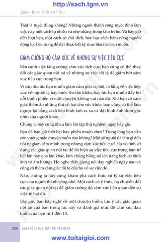 254 LAÂM CHUÃ TÛ DUY, THAY ÀÖÍI VÊÅN MÏÅNH
Adam Khoo & Stuart Tan
Thêåt laâ tuyïåt àuáng khöng? Nhûäng ngûúâi thaânh cöng tuyïåt àónh laâm
viïåc naây möåt caách tûå nhiïn vaâ nheå nhaâng trong têm trñ hoå. Vaâ bêy giúâ
àïën lûúåt baån, möåt caách coá chuã àñch, haäy hoåc caách hêm noáng nguöìn
àöång lûåc bïn trong àïí àaåt àûúåc bêët kyâ muåc tiïu naâo baån muöën.
GIAÃM CÛÚÂNG ÀÖÅ CAÃM XUÁC VÏÌ NHÛÄNG SÛÅ VIÏåC TIÏU CÛÅC
Bïn caånh viïåc tùng cûúâng caãm xuác tñch cûåc, baån cuäng coá thïí thay
àöíi caác giaác quan nöåi taåi vïì nhûäng sûå viïåc töìi tïå àïí giaãm búát caãm
xuác tiïu cûåc trong baån.
Vñ duå nhû luác baån muöën giaãm caãm giaác súå haäi, lo lùæng vïì viïåc tiïëp
xuác vúái ngûúâi laå hay bûúác lïn sên khêëu, hay luác baån muöën àêíy luâi
nöîi buöìn phiïìn vò möåt chuyïån khöng vui naâo àoá. Khi baån coá caãm
giaác theâm ùn nhûäng thûá coá haåi cho sûác khoãe, baån cuäng coá thïí laâm
ngûúåc laåi bùçng caách keáo hònh aãnh ra xa vaâ àùåt hònh aãnh dûúái goác
nhòn cuãa ngûúâi khaác.
Chuáng ta haäy cuâng nhau laâm baâi têåp thûã nghiïåm ngay bêy giúâ.
Baån àaä bao giúâ thêët baåi hay phiïìn muöån chûa? Trong loâng baån vêîn
coân vûúáng mùæc chuyïån buöìn naâo khöng? Möåt söë ngûúâi àaä laâm gò àïën
nöîi tûå giam cêìm mònh trong nhûäng caãm xuác tiïu cûåc? Hoå vö tònh sûã
duång caác giaác quan nöåi taåi àïí taái hiïån sûå viïåc tiïu cûåc trong têm trñ
hïët lêìn naây qua lêìn khaác, laâm chuáng buâng nöí lïn (tùng kñch cúä hònh
aãnh vaâ êm lûúång). Hoå nghe thêëy gioång noái àay nghiïën ngaây naâo vaâ
cuãng cöë thïm caãm giaác töìi tïå cuãa hoå vïì sûå viïåc àoá.
Naâo, chuáng ta haäy cuâng khaám phaá caách thûác xûã lyá sûå viïåc tiïu
cûåc cuãa ngûúâi thaânh cöng nheá. Möåt caách coá yá thûác, hoå chuyïín àöíi
caác giaác quan nöåi taåi àïí giaãm cûúâng àöå caãm xuác liïn quan àïën sûå
viïåc tïå haåi àoá.
Bêy giúâ, baån haäy nghô vïì möåt chuyïån buöìn, lûu yá caác giaác quan
nöåi taåi cuãa baån trong luác naây vaâ àaánh giaá mûác àöå caãm xuác àau
buöìn cuãa baån tûâ 1 àïën 10.
w
w
w
.toitaigioi.com
http://sach.tgm
.vn
http://sach.tgm.vn
www.toitaigioi.com
 