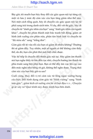 256 LAÂM CHUÃ TÛ DUY, THAY ÀÖÍI VÊÅN MÏÅNH
Adam Khoo & Stuart Tan
Bêy giúâ, töi muöën baån haäy thay àöíi caác giaác quan nöåi taåi tûâng caái
möåt vaâ lûu yá mûác àöå caãm xuác cuãa baån tùng giaãm nhû thïë naâo.
Noái möåt caách töíng quaát, haäy di chuyïín caác giaác quan nöåi taåi tûâ
phaãi sang traái trong danh saách trïn. Vñ duå, àöëi vúái thõ giaác, haäy di
chuyïín tûâ “dûúái goác nhòn cuãa baån” sang “dûúái goác nhòn cuãa ngûúâi
khaác”, chuyïín böå phim thaânh möåt bûác tranh bêët àöång, giaãm cúä
hònh aãnh xuöëng coân phên nûãa, phên taán hònh aãnh vaâ chuyïín tûâ
“àuã maâu sùæc” sang “trùæng àen”.
Caãm giaác töìi tïå vûâa röìi cuãa baån coá giaãm ài nhiïìu khöng? Thûúâng
thò seä giaãm àêëy. Tuy nhiïn, möåt söë ngûúâi coá thïí khöng caãm thêëy
thïë, do àoá, baån cêìn phaãi thûã múái biïët chùæc àûúåc.
Viïåc kïë tiïëp laâ chuyïín àöíi thñnh giaác nöåi taåi. Haäy giaãm êm thanh
maâ baån nghe thêëy tûâ lúán àïën cûåc nhoã, chuyïín hûúáng êm thanh tûâ
phña trûúác sang bïn phaãi baån. Baån coá thïí àêíy êm vûåc lïn cûåc cao
àïën mûác nghe nhû tiïëng rñt gioá, khöng thïí nghe àûúåc. Traång thaái
caãm xuác cuãa baån bêy giúâ ra sao?
Cuöëi cuâng, thay àöíi võ trñ caãm xuác tûâ löìng ngûåc xuöëng buång
cuãa baån. Àöíi hònh daång caãm giaác tûâ “hònh vuöng” sang “hònh
tam giaác”, giaãm kñch cúä xuöëng coân beá cúä haåt àêåu v.v... Chuyïån
gò seä xaãy ra? Quaá trònh naây àûúåc minh hoåa bïn dûúái.
w
w
w
.toitaigioi.com
http://sach.tgm
.vn
http://sach.tgm.vn
www.toitaigioi.com
 