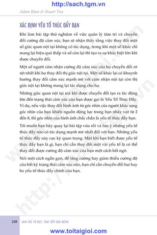 258 LAÂM CHUÃ TÛ DUY, THAY ÀÖÍI VÊÅN MÏÅNH
Adam Khoo & Stuart Tan
XAÁC ÀÕNH YÏËU TÖË THUÁC ÀÊÍY BAÅN
Khi laâm baâi têåp thûã nghiïåm vïì viïåc quaãn lyá têm trñ vaâ chuyïín
àöíi cûúâng àöå caãm xuác, baån seä nhêån thêëy rùçng viïåc thay àöíi möåt
söë giaác quan nöåi taåi khöng coá taác duång, trong khi möåt söë khaác chó
mang laåi hiïåu quaã thêëp vaâ söë coân laåi thò taåo ra sûå khaác biïåt lúán khi
àûúåc chuyïín àöíi.
Möåt söë ngûúâi caãm nhêån cûúâng àöå caãm xuác cuãa hoå chuyïín àöíi roä
rïåt nhêët khi hoå thay àöíi thõ giaác nöåi taåi. Möåt söë khaác laåi coá khuynh
hûúáng thay àöíi caãm xuác maånh meä vúái caãm nhêån nöåi taåi coân thõ
giaác nöåi taåi khöng mang laåi taác duång cho hoå.
Nhûäng giaác quan nöåi taåi maâ khi àûúåc chuyïín àöíi taåo ra taác àöång
lúán àïën traång thaái caãm xuác cuãa baån àûúåc goåi laâ Yïëu Töë Thuác Àêíy.
Vñ duå, nïëu viïåc thay àöíi hònh aãnh tûâ goác nhòn cuãa ngûúâi khaác sang
goác nhòn cuãa baån khiïën nguöìn àöång lûåc trong baån nhaãy voåt tûâ 2
àïën 8, thò goác nhòn cuãa hònh aãnh chùæc chùæn laâ yïëu töë thuác àêíy baån.
Töi muöën baån haäy quay laåi baâi têåp vûâa röìi vaâ lûu yá nhûäng yïëu töë
thuác àêíy naâo coá taác duång maånh meä nhêët àöëi vúái baån. Nhûäng yïëu
töë thuác àêíy naây cûåc kyâ quan troång. Möåt khi baån biïët àûúåc yïëu töë
thuác àêíy baån laâ gò, baån chó cêìn thay àöíi möåt vaâi yïëu töë laâ coá thïí
thay àöíi àûúåc cûúâng àöå caãm xuác cuãa baån möåt caách bêët ngúâ.
Noái möåt caách ngùæn goån, àïí tùng cûúâng hay giaãm thiïíu cûúâng àöå
cuãa bêët kyâ traång thaái caãm xuác naâo, baån chó cêìn chuyïín àöíi hai hay
ba yïëu töë thuác àêíy chñnh cuãa baån.
w
w
w
.toitaigioi.com
http://sach.tgm
.vn
http://sach.tgm.vn
www.toitaigioi.com
 