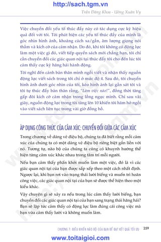 CHÛÚNG 7: ÀIÏÌU KHIÏÍN NAÄO BÖÅ CUÃA BAÅN ÀÏÍ ÀAÅT KÏËT QUAÃ TÖËI ÛU 259
Trêìn Àùng Khoa - Uöng Xuên Vy
Viïåc chuyïín àöíi yïëu töë thuác àêíy naây coá taác duång cûåc kyâ hiïåu
quaã àöëi vúái töi. Töi phaát hiïån caác yïëu töë thuác àêíy cuãa mònh laâ
goác nhòn hònh aãnh, khoaãng caách xa/gêìn, êm lûúång gioång noái
thêìm vaâ kñch cúä cuãa caãm nhêån. Do àoá, khi töi khöng coá àöång lûåc
laâm möåt viïåc gò àoá, viïët tiïëp quyïín saách múái chùèng haån, töi chó
cêìn chuyïín àöíi caác giaác quan nöåi taåi thuác àêíy töi cho àïën luác töi
caãm thêëy cûåc kyâ hùng haái haânh àöång.
Töi nghô àïën caãnh baãn thên mònh ngöìi viïët vaâ nhêån thêëy nguöìn
àöång lûåc viïët saách trong töi chó úã mûác àöå 4. Sau àoá, töi chuyïín
hònh aãnh dûúái goác nhòn cuãa töi, keáo hònh aãnh laåi gêìn saát töi vaâ
töi tûå thuác àêíy baãn thên rùçng, “Laâm viïåc naâo!”, àöìng thúâi tùng
gêëp àöi kñch cúä caãm nhêån trong löìng ngûåc mònh. Chó sau vaâi
giêy, nguöìn àöång lûåc trong töi tùng lïn 10 khiïën töi hùm húã ngöìi
vaâo viïët saách liïn tuåc trong vaâi giúâ àöìng höì.
AÁP DUÅNG CÖNG THÛÁC CUÃA CAÃM XUÁC: CHUYÏÍN ÀÖÍI GIÛÄA CAÁC CAÃM XUÁC
Trong chûúng vïì daáng veã àiïåu böå, chuáng ta àaä biïët rùçng möîi caãm
xuác cuãa chuáng ta coá möåt daáng veã àiïåu böå riïng biïåt gùæn liïìn vúái
noá. Tûúng tûå, naäo böå cuãa chuáng ta cuäng coá khuynh hûúáng thïí
hiïån tûâng caãm xuác khaác nhau trong têm trñ möîi ngûúâi.
Nïëu baån caãm thêëy phêën khúãi muöën laâm möåt viïåc, àoá laâ vò caác
giaác quan nöåi taåi cuãa baån àûúåc sùæp xïëp theo möåt caách nhêët àõnh.
Ngûúåc laåi, khi baån rúi vaâo traång thaái lûúâi biïëng vaâ muöën trò hoaän
cöng viïåc, caác giaác quan nöåi taåi cuãa baån seä àûúåc thïí hiïån theo möåt
kiïíu khaác.
Vêåy chuyïån gò seä xaãy ra nïëu trong luác caãm thêëy lûúâi biïëng, baån
chuyïín àöíi caác giaác quan nöåi taåi cuãa baån sang traång thaái hùng haái?
Baån seä lêåp tûác caãm thêëy coá àöång lûåc laâm àuáng caái cöng viïåc maâ
baån vûâa caãm thêëy lûúâi vaâ khöng muöën laâm.
w
w
w
.toitaigioi.com
http://sach.tgm
.vn
http://sach.tgm.vn
www.toitaigioi.com
 