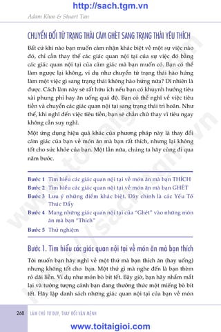 268 LAÂM CHUÃ TÛ DUY, THAY ÀÖÍI VÊÅN MÏÅNH
Adam Khoo & Stuart Tan
CHUYÏÍN ÀÖÍI TÛÂ TRAÅNG THAÁI CÙM GHEÁT SANG TRAÅNG THAÁI YÏU THÑCH
Bêët cûá khi naâo baån muöën caãm nhêån khaác biïåt vïì möåt sûå viïåc naâo
àoá, chó cêìn thay thïë caác giaác quan nöåi taåi cuãa sûå viïåc àoá bùçng
caác giaác quan nöåi taåi cuãa caãm giaác maâ baån muöën coá. Baån coá thïí
laâm ngûúåc laåi khöng, vñ duå nhû chuyïín tûâ traång thaái haâo hûáng
laâm möåt viïåc gò sang traång thaái khöng haâo hûáng nûäa? Dô nhiïn laâ
àûúåc. Caách laâm naây seä rêët hûäu ñch nïëu baån coá khuynh hûúáng tiïu
xaâi phung phñ hay ùn uöëng quaá àöå. Baån coá thïí nghô vïì viïåc tiïu
tiïìn vaâ chuyïín caác giaác quan nöåi taåi sang traång thaái trò hoaän. Nhû
thïë, khi nghô àïën viïåc tiïu tiïìn, baån seä chêìn chûâ thay vò tiïu ngay
khöng cêìn suy nghô.
Möåt ûáng duång hiïåu quaã khaác cuãa phûúng phaáp naây laâ thay àöíi
caãm giaác cuãa baån vïì moán ùn maâ baån rêët thñch, nhûng laåi khöng
töët cho sûác khoãe cuãa baån. Möåt lêìn nûäa, chuáng ta haäy cuâng ài qua
nùm bûúác.
Bûúác 1	 Tòm hiïíu caác giaác quan nöåi taåi vïì moán ùn maâ baån THÑCH
Bûúác 2	 Tòm hiïíu caác giaác quan nöåi taåi vïì moán ùn maâ baån GHEÁT
Bûúác 3	 Lûu yá nhûäng àiïím khaác biïåt. Àêy chñnh laâ caác Yïëu Töë
Thuác Àêíy
Bûúác 4	 Mang nhûäng giaác quan nöåi taåi cuãa “Gheát” vaâo nhûäng moán
ùn maâ baån “Thñch”
Bûúác 5	 Thûã nghiïåm
Bûúác 1. Tòm hiïíu caác giaác quan nöåi taåi vïì moán ùn maâ baån thñch
Töi muöën baån haäy nghô vïì möåt thûá maâ baån thñch ùn (hay uöëng)
nhûng khöng töët cho baån. Möåt thûá gò maâ nghe àïën laâ baån theâm
roã daäi liïìn. Vñ duå nhû moán boâ bñt tïët. Bêy giúâ, baån haäy nhùæm mùæt
laåi vaâ tûúãng tûúång caãnh baån àang thûúãng thûác möåt miïëng boâ bñt
tïët. Haäy lêåp danh saách nhûäng giaác quan nöåi taåi cuãa baån vïì moán
w
w
w
.toitaigioi.com
http://sach.tgm
.vn
http://sach.tgm.vn
www.toitaigioi.com
 