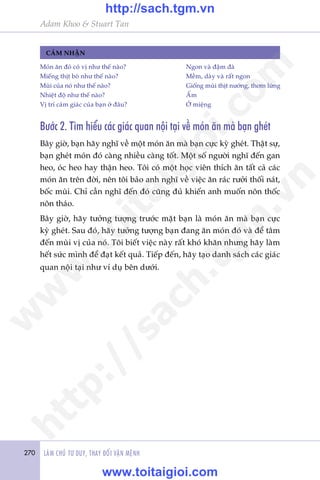 270 LAÂM CHUÃ TÛ DUY, THAY ÀÖÍI VÊÅN MÏÅNH
Adam Khoo & Stuart Tan
CAÃM NHÊÅN
Moán ùn àoá coá võ nhû thïë naâo? 	 Ngon vaâ àêåm àaâ
Miïëng thõt boâ nhû thïë naâo? 	 Mïìm, daây vaâ rêët ngon
Muâi cuãa noá nhû thïë naâo? 	 Giöëng muâi thõt nûúáng, thúm lûâng
Nhiïåt àöå nhû thïë naâo?	 ÊËm
Võ trñ caãm giaác cuãa baån úã àêu? 	 ÚÃ miïång
Bûúác 2. Tòm hiïíu caác giaác quan nöåi taåi vïì moán ùn maâ baån gheát
Bêy giúâ, baån haäy nghô vïì möåt moán ùn maâ baån cûåc kyâ gheát. Thêåt sûå,
baån gheát moán àoá caâng nhiïìu caâng töët. Möåt söë ngûúâi nghô àïën gan
heo, oác heo hay thêån heo. Töi coá möåt hoåc viïn thñch ùn têët caã caác
moán ùn trïn àúâi, nïn töi baão anh nghô vïì viïåc ùn raác rûúãi thöëi naát,
böëc muâi. Chó cêìn nghô àïën àoá cuäng àuã khiïën anh muöën nön thöëc
nön thaáo.
Bêy giúâ, haäy tûúãng tûúång trûúác mùåt baån laâ moán ùn maâ baån cûåc
kyâ gheát. Sau àoá, haäy tûúãng tûúång baån àang ùn moán àoá vaâ àïí têm
àïën muâi võ cuãa noá. Töi biïët viïåc naây rêët khoá khùn nhûng haäy laâm
hïët sûác mònh àïí àaåt kïët quaã. Tiïëp àïën, haäy taåo danh saách caác giaác
quan nöåi taåi nhû vñ duå bïn dûúái.
w
w
w
.toitaigioi.com
http://sach.tgm
.vn
http://sach.tgm.vn
www.toitaigioi.com
 