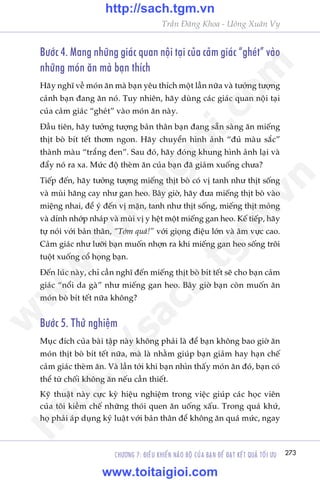 CHÛÚNG 7: ÀIÏÌU KHIÏÍN NAÄO BÖÅ CUÃA BAÅN ÀÏÍ ÀAÅT KÏËT QUAÃ TÖËI ÛU 273
Trêìn Àùng Khoa - Uöng Xuên Vy
Bûúác 4. Mang nhûäng giaác quan nöåi taåi cuãa caãm giaác “gheát” vaâo
nhûäng moán ùn maâ baån thñch
Haäy nghô vïì moán ùn maâ baån yïu thñch möåt lêìn nûäa vaâ tûúãng tûúång
caãnh baån àang ùn noá. Tuy nhiïn, haäy duâng caác giaác quan nöåi taåi
cuãa caãm giaác “gheát” vaâo moán ùn naây.
Àêìu tiïn, haäy tûúãng tûúång baãn thên baån àang sùén saâng ùn miïëng
thõt boâ bñt tïët thúm ngon. Haäy chuyïín hònh aãnh “àuã maâu sùæc”
thaânh maâu “trùæng àen”. Sau àoá, haäy àoáng khung hònh aãnh laåi vaâ
àêíy noá ra xa. Mûác àöå theâm ùn cuãa baån àaä giaãm xuöëng chûa?
Tiïëp àïën, haäy tûúãng tûúång miïëng thõt boâ coá võ tanh nhû thõt söëng
vaâ muâi hùng cay nhû gan heo. Bêy giúâ, haäy àûa miïëng thõt boâ vaâo
miïång nhai, àïí yá àïën võ mùån, tanh nhû thõt söëng, miïëng thõt moãng
vaâ dñnh nhúáp nhaáp vaâ muâi võ y hïåt möåt miïëng gan heo. Kïë tiïëp, haäy
tûå noái vúái baãn thên, “Túãm quaá!” vúái gioång àiïåu lúán vaâ êm vûåc cao.
Caãm giaác nhû lûúäi baån muöën nhúån ra khi miïëng gan heo söëng tröi
tuöåt xuöëng cöí hoång baån.
Àïën luác naây, chó cêìn nghô àïën miïëng thõt boâ bñt tïët seä cho baån caãm
giaác “nöíi da gaâ” nhû miïëng gan heo. Bêy giúâ baån coân muöën ùn
moán boâ bñt tïët nûäa khöng?
Bûúác 5. Thûã nghiïåm
Muåc àñch cuãa baâi têåp naây khöng phaãi laâ àïí baån khöng bao giúâ ùn
moán thõt boâ bñt tïët nûäa, maâ laâ nhùçm giuáp baån giaãm hay haån chïë
caãm giaác theâm ùn. Vaâ lêìn túái khi baån nhòn thêëy moán ùn àoá, baån coá
thïí tûâ chöëi khöng ùn nïëu cêìn thiïët.
Kyä thuêåt naây cûåc kyâ hiïåu nghiïåm trong viïåc giuáp caác hoåc viïn
cuãa töi kiïìm chïë nhûäng thoái quen ùn uöëng xêëu. Trong quaá khûá,
hoå phaãi aáp duång kyã luêåt vúái baãn thên àïí khöng ùn quaá mûác, ngay
w
w
w
.toitaigioi.com
http://sach.tgm
.vn
http://sach.tgm.vn
www.toitaigioi.com
 