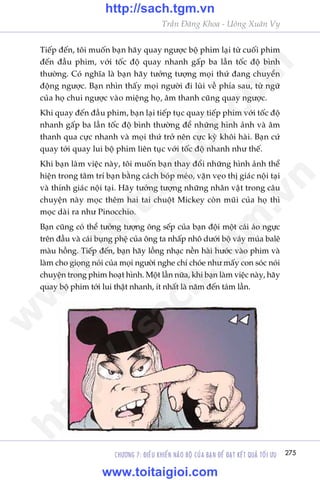 CHÛÚNG 7: ÀIÏÌU KHIÏÍN NAÄO BÖÅ CUÃA BAÅN ÀÏÍ ÀAÅT KÏËT QUAÃ TÖËI ÛU 275
Trêìn Àùng Khoa - Uöng Xuên Vy
Tiïëp àïën, töi muöën baån haäy quay ngûúåc böå phim laåi tûâ cuöëi phim
àïën àêìu phim, vúái töëc àöå quay nhanh gêëp ba lêìn töëc àöå bònh
thûúâng. Coá nghôa laâ baån haäy tûúãng tûúång moåi thûá àang chuyïín
àöång ngûúåc. Baån nhòn thêëy moåi ngûúâi ài luâi vïì phña sau, tûâ ngûä
cuãa hoå chui ngûúåc vaâo miïång hoå, êm thanh cuäng quay ngûúåc.
Khi quay àïën àêìu phim, baån laåi tiïëp tuåc quay tiïëp phim vúái töëc àöå
nhanh gêëp ba lêìn töëc àöå bònh thûúâng àïí nhûäng hònh aãnh vaâ êm
thanh qua cûåc nhanh vaâ moåi thûá trúã nïn cûåc kyâ khöi haâi. Baån cûá
quay túái quay lui böå phim liïn tuåc vúái töëc àöå nhanh nhû thïë.
Khi baån laâm viïåc naây, töi muöën baån thay àöíi nhûäng hònh aãnh thïí
hiïån trong têm trñ baån bùçng caách boáp meáo, vùån veåo thõ giaác nöåi taåi
vaâ thñnh giaác nöåi taåi. Haäy tûúãng tûúång nhûäng nhên vêåt trong cêu
chuyïån naây moåc thïm hai tai chuöåt Mickey coân muäi cuãa hoå thò
moåc daâi ra nhû Pinocchio.
Baån cuäng coá thïí tûúãng tûúång öng sïëp cuãa baån àöåi möåt caái aáo ngûåc
trïn àêìu vaâ caái buång phïå cuãa öng ta nhêëp nhö dûúái böå vaáy muáa balï
maâu höìng. Tiïëp àïën, baån haäy löìng nhaåc nïìn haâi hûúác vaâo phim vaâ
laâm cho gioång noái cuãa moåi ngûúâi nghe chñ choáe nhû mêëy con soác noái
chuyïån trong phim hoaåt hònh. Möåt lêìn nûäa, khi baån laâm viïåc naây, haäy
quay böå phim túái lui thêåt nhanh, ñt nhêët laâ nùm àïën taám lêìn.
w
w
w
.toitaigioi.com
http://sach.tgm
.vn
http://sach.tgm.vn
www.toitaigioi.com
 