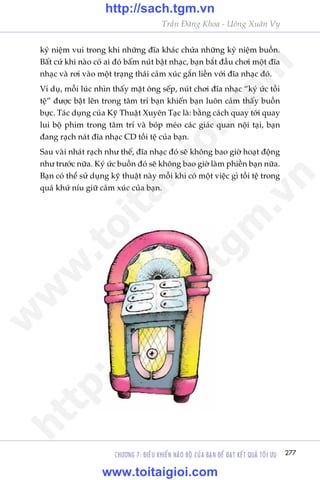 CHÛÚNG 7: ÀIÏÌU KHIÏÍN NAÄO BÖÅ CUÃA BAÅN ÀÏÍ ÀAÅT KÏËT QUAÃ TÖËI ÛU 277
Trêìn Àùng Khoa - Uöng Xuên Vy
kyã niïåm vui trong khi nhûäng àôa khaác chûáa nhûäng kyã niïåm buöìn.
Bêët cûá khi naâo coá ai àoá bêëm nuát bêåt nhaåc, baån bùæt àêìu chúi möåt àôa
nhaåc vaâ rúi vaâo möåt traång thaái caãm xuác gùæn liïìn vúái àôa nhaåc àoá.
Vñ duå, möîi luác nhòn thêëy mùåt öng sïëp, nuát chúi àôa nhaåc “kyá ûác töìi
tïå” àûúåc bêåt lïn trong têm trñ baån khiïën baån luön caãm thêëy buöìn
bûåc. Taác duång cuãa Kyä Thuêåt Xuyïn Taåc laâ: bùçng caách quay túái quay
lui böå phim trong têm trñ vaâ boáp meáo caác giaác quan nöåi taåi, baån
àang raåch naát àôa nhaåc CD töìi tïå cuãa baån.
Sau vaâi nhaát raåch nhû thïë, àôa nhaåc àoá seä khöng bao giúâ hoaåt àöång
nhû trûúác nûäa. Kyá ûác buöìn àoá seä khöng bao giúâ laâm phiïìn baån nûäa.
Baån coá thïí sûã duång kyä thuêåt naây möîi khi coá möåt viïåc gò töìi tïå trong
quaá khûá nñu giûä caãm xuác cuãa baån.
w
w
w
.toitaigioi.com
http://sach.tgm
.vn
http://sach.tgm.vn
www.toitaigioi.com
 