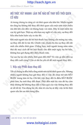 278 LAÂM CHUÃ TÛ DUY, THAY ÀÖÍI VÊÅN MÏÅNH
Adam Khoo & Stuart Tan
MÖ THÛÁC VUÁT NHANH: LAÂM THÏË NAÂO ÀÏÍ THAY ÀÖÍI THOÁI QUEN
CÖË HÛÄU
Ai trong chuáng ta cuäng coá vaâi thoái quen xêëu khoá boã. Nhiïìu ngûúâi
tin rùçng hoå khöng thïí thay àöíi thoái quen xêëu möåt súám möåt chiïìu
maâ àöi khi cêìn àïën vaâi thaáng hoùåc vaâi nùm. Àêy laâ möåt niïìm tin
cûåc kyâ giúái haån. Thêåt sûå, nïëu baån suy nghô vïì viïåc naây, sûå thay àöíi
hêìu nhû luön luön xaãy ra tûác thò.
Khi möåt ngûúâi naâo àoá boã huát thuöëc hay khöng cùæn moáng tay nûäa,
sûå thay àöíi àoá laâ tûác thò. Chñnh viïåc chuêín bõ cho sûå thay àöíi àoá
múái cêìn nhiïìu thúâi gian. Chùèng haån, möåt ngûúâi trong nùm nùm
thûã àuã moåi caách àïí boã huát thuöëc cho àïën möåt ngaây hoå boã hùèn,
khöng bao giúâ àuång àïën àiïëu thuöëc nûäa.
Taåi sao hoå laåi cêìn nhiïìu thúâi gian àïën thïë? Vaâ viïåc gò dêîn àïën sûå
thay àöíi cuöëi cuâng? Cêìn coá àuã ba yïëu töë àïí möåt ngûúâi thay àöíi...
1. Viïåc naây PHAÃI àûúåc thay àöíi
Têët caã chuáng ta àïìu hiïíu rùçng mònh nïn tûâ boã thoái quen xêëu. Nhûng
nhiïìu ngûúâi khöng bao giúâ thay àöíi vò viïåc àoá chûa trúã nïn BÙÆT
BUÖÅC trong têm trñ hoå. Chó khi viïåc thay àöíi laâ àiïìu BÙÆT BUÖÅC
phaãi laâm, hoå múái thay àöíi àûúåc. Phaãi àïën möåt luác naâo àoá hoå caãm
thêëy khöng thïí khöng thay àöíi vò hêåu quaã cuãa viïåc khöng thay àöíi
seä rêët töìi tïå. Vaâo àuáng luác àoá, têm trñ cuãa hoå seä àêíy viïåc tûâ boã thoái
quen xêëu lïn ûu tiïn haâng àêìu.
w
w
w
.toitaigioi.com
http://sach.tgm
.vn
http://sach.tgm.vn
www.toitaigioi.com
 