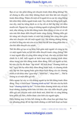 CHÛÚNG 1: NHÛÄNG MÖ THÛÁC THAÂNH CÖNG 9
Trêìn Àùng Khoa - Uöng Xuên Vy
Baån coá súå viïåc phaãi àûáng noái chuyïån trûúác àaám àöng khöng? Àa
söë chuáng ta àïìu caãm thêëy khöng thoaãi maái lùæm khi noái chuyïån
trûúác àaám àöng. Thêåm chñ möåt söë ñt ngûúâi toã ra cûåc kyâ cùng thùèng
khi nhòn thêëy nhiïìu ngûúâi trûúác mùåt. Tay chên hoå böîng laånh ngùæt,
run rêíy, mùåt hoå trùæng bïåch ra vaâ hoå chó coá thïí lùæp bùæp vaâi àiïìu
muöën noái. Ngûúåc laåi, cuäng coá nhûäng ngûúâi coá phong thaái rêët thoaãi
maái, nheå nhaâng, tûå tin khi àûáng trûúác àaám àöng vaâ coân coá veã rêët
naáo nûác khi àûúåc diïîn thuyïët trûúác cöng chuáng. Nhûäng diïîn giaã
taâi nùng noái chuyïån trûúác caã möåt höåi trûúâng lúán cuäng àún giaãn
nhû noái chuyïån vúái chó möåt ngûúâi vêåy. Hoå khöng nhûäng khöng
coá chuát lo lùæng naâo maâ coân coá oác khöi haâi àïí laâm tùng phêìn thuá võ
cho baâi diïîn thuyïët cuãa mònh.
Thïë thò àiïìu gò taåo ra sûå khaác biïåt giûäa möåt ngûúâi vö cuâng tûå tin
vaâ möåt ngûúâi luön súå haäi khi diïîn thuyïët trûúác cöng chuáng? Búãi
vò moåi ngûúâi àïìu coá cuâng tiïìm nùng trñ tuïå, cho nïn sûå khaác biïåt
chñnh laâ úã chöî, möîi ngûúâi seä kñch hoaåt möåt chûúng trònh khaác
nhau trong naäo khi àûáng trûúác àaám àöng. Àöëi vúái ngûúâi súå haäi,
böå naäo cuãa hoå àaä àûúåc “lêåp trònh” àïí kñch hoaåt “chûúng trònh súå
haäi” ngay khi hoå nhòn thêëy àaám àöng trûúác mùåt, vaâ chûúng trònh
naây lêåp tûác laâm ngûng hoùåc giaán àoaån hoaåt àöång cuãa caác chûúng
trònh coá ñch khaác nhû “giao tiïëp”, “khöi haâi”, “nhaåy beán”,... Thïë laâ
chuáng ta coá möåt diïîn giaã töìi.
Àiïìu ngûúåc laåi xaãy ra vúái nhûäng ngûúâi tûå tin khi àûáng trûúác àaám
àöng. Thay vò kñch hoaåt “chûúng trònh súå haäi” thò naäo cuãa hoå kñch
hoaåt “chûúng trònh tûå tin”. Vaâ baãn thên chûúng trònh naây seä kñch
hoaåt nhûäng chûúng trònh hûäu ñch khaác cho viïåc diïîn thuyïët, giuáp
diïîn giaã noái chuyïån möåt caách thoaãi maái, khöi haâi vaâ cuäng khöng
keám phêìn sùæc beán, chiïëm àûúåc caãm tònh cuãa ngûúâi nghe.
Àiïìu khöng may laâ hêìu hïët chuáng ta àïìu chûa bao giúâ àûúåc hoåc
caác phûúng phaáp àïí taái lêåp trònh nhûäng cú chïë kñch hoaåt sai hoùåc
w
w
w
.toitaigioi.com
http://sach.tgm
.vn
http://sach.tgm.vn
www.toitaigioi.com
 