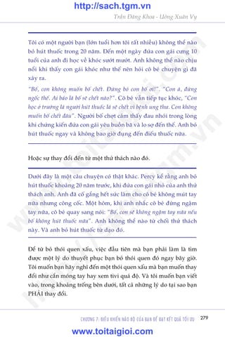 CHÛÚNG 7: ÀIÏÌU KHIÏÍN NAÄO BÖÅ CUÃA BAÅN ÀÏÍ ÀAÅT KÏËT QUAÃ TÖËI ÛU 279
Trêìn Àùng Khoa - Uöng Xuên Vy
Töi coá möåt ngûúâi baån (lúán tuöíi hún töi rêët nhiïìu) khöng thïí naâo
boã huát thuöëc trong 20 nùm. Àïën möåt ngaây àûáa con gaái cûng 10
tuöíi cuãa anh ài hoåc vïì khoác sûúát mûúát. Anh khöng thïí naâo chõu
nöíi khi thêëy con gaái khoác nhû thïë nïn hoãi cö beá chuyïån gò àaä
xaãy ra.
“Böë, con khöng muöën böë chïët. Àûâng boã con böë úi!”. “Con aâ, àûâng
ngöëc thïë. Ai baão laâ böë seä chïët naâo?”. Cö beá vêîn tiïëp tuåc khoác, “Con
hoåc úã trûúâng laâ ngûúâi huát thuöëc laá seä chïët vò bïånh ung thû. Con khöng
muöën böë chïët àêu”. Ngûúâi böë chúåt caãm thêëy àau nhoái trong loâng
khi chûáng kiïën àûáa con gaái yïu buöìn baä vaâ lo súå àïën thïë. Anh boã
huát thuöëc ngay vaâ khöng bao giúâ àuång àïën àiïëu thuöëc nûäa.
Dûúái àêy laâ möåt cêu chuyïån coá thêåt khaác. Percy kïí rùçng anh boã
huát thuöëc khoaãng 20 nùm trûúác, khi àûáa con gaái nhoã cuãa anh thûã
thaách anh. Anh àaä cöë gùæng hïët sûác laâm cho cö beá khöng muát tay
nûäa nhûng cöng cöëc. Möåt höm, khi anh nhùæc cö beá àûâng ngêåm
tay nûäa, cö beá quay sang noái: “Böë, con seä khöng ngêåm tay nûäa nïëu
böë khöng huát thuöëc nûäa”. Anh khöng thïí naâo tûâ chöëi thûã thaách
naây. Vaâ anh boã huát thuöëc tûâ daåo àoá.
Hoùåc sûå thay àöíi àïën tûâ möåt thûã thaách naâo àoá.
Àïí tûâ boã thoái quen xêëu, viïåc àêìu tiïn maâ baån phaãi laâm laâ tòm
àûúåc möåt lyá do thuyïët phuåc baån boã thoái quen àoá ngay bêy giúâ.
Töi muöën baån haäy nghô àïën möåt thoái quen xêëu maâ baån muöën thay
àöíi nhû cùæn moáng tay hay xem tivi quaá àöå. Vaâ töi muöën baån viïët
vaâo, trong khoaãng tröëng bïn dûúái, têët caã nhûäng lyá do taåi sao baån
PHAÃI thay àöíi.
w
w
w
.toitaigioi.com
http://sach.tgm
.vn
http://sach.tgm.vn
www.toitaigioi.com
 