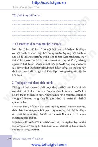 280 LAÂM CHUÃ TÛ DUY, THAY ÀÖÍI VÊÅN MÏÅNH
Adam Khoo & Stuart Tan
Töi phaãi thay àöíi búãi vò
.............................................................................................................
.............................................................................................................
.............................................................................................................
.............................................................................................................
.............................................................................................................
.............................................................................................................
2. Coá möåt viïåc khaác thay thïë thoái quen cuä
Nïëu nhû coá bao giúâ baån tûâ boã möåt thoái quen thò àoá luön laâ vò baån
coá möåt haânh vi khaác thay thïë thoái quen àoá. Ngûng möåt haânh vi
naâo àoá àïí laåi khoaãng tröëng trong têm trñ baån. Nïëu baån khöng thay
thïë noáá bùçng möåt viïåc khaác, thoái quen cuä seä quay laåi. Vñ duå, nhûäng
ngûúâi boã huát thuöëc luön laâm möåt viïåc gò àoá àïí àaáp ûáng möåt nhu
cêìu do viïåc huát thuöëc mang laåi. Hoå coá thïí ùn uöëng, têåp thïí duåc hay
chúi vúái con caái àïí thû giaän vaâ khoãa lêëp khoaãng tröëng cuãa viïåc boã
huát thuöëc.
3. Thoái quen múái àûúåc hònh thaânh
Khöng chó thoái quen cuä phaãi àûúåc thay thïë búãi möåt haânh vi tñch
cûåc khaác maâ haânh vi múái naây coân phaãi àûúåc khùæc sêu cho àïën khi
noá trúã thaânh thoái quen múái. Ngûúâi ta noái rùçng baån phaãi laâm möåt
viïåc gò àoá liïn tuåc trong voâng 28 ngaây àïí noá thêåt sûå trúã thaânh thoái
quen cuãa baån.
Noái caách khaác, nïëu baån dêåy súám chaåy böå trong 28 ngaây liïn tuåc,
chùæc chùæn baån seä taåo ra thoái quen dêåy súám chaåy böå. Àoá laâ vò baån
cêìn phaãi taåo ra nhûäng liïn kïët nú-ron múái àïí quaãn lyá thoái quen
múái trong têm trñ baån.
Möåt tin vui laâ vúái Mö Thûác Vuát Nhanh maâ baån sùæp hoåc, baån coá thïí
taåo ra “löëi moân” trong hïå thêìn kinh vaâ caâi àùåt bêët kyâ haânh vi múái
naâo trong voâng 20 phuát.
w
w
w
.toitaigioi.com
http://sach.tgm
.vn
http://sach.tgm.vn
www.toitaigioi.com
 