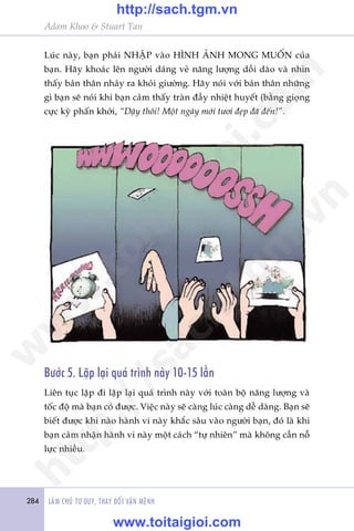 284 LAÂM CHUÃ TÛ DUY, THAY ÀÖÍI VÊÅN MÏÅNH
Adam Khoo & Stuart Tan
Luác naây, baån phaãi NHÊÅP vaâo HÒNH AÃNH MONG MUÖËN cuãa
baån. Haäy khoaác lïn ngûúâi daáng veã nùng lûúång döìi daâo vaâ nhòn
thêëy baãn thên nhaãy ra khoãi giûúâng. Haäy noái vúái baãn thên nhûäng
gò baån seä noái khi baån caãm thêëy traân àêìy nhiïåt huyïët (bùçng gioång
cûåc kyâ phêën khúãi, “Dêåy thöi! Möåt ngaây múái tûúi àeåp àaä àïën!”.
Bûúác 5. Lùåp laåi quaá trònh naây 10-15 lêìn
Liïn tuåc lùåp ài lùåp laåi quaá trònh naây vúái toaân böå nùng lûúång vaâ
töëc àöå maâ baån coá àûúåc. Viïåc naây seä caâng luác caâng dïî daâng. Baån seä
biïët àûúåc khi naâo haânh vi naây khùæc sêu vaâo ngûúâi baån, àoá laâ khi
baån caãm nhêån haânh vi naây möåt caách “tûå nhiïn” maâ khöng cêìn nöî
lûåc nhiïìu.
w
w
w
.toitaigioi.com
http://sach.tgm
.vn
http://sach.tgm.vn
www.toitaigioi.com
 