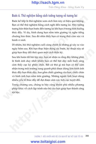 CHÛÚNG 7: ÀIÏÌU KHIÏÍN NAÄO BÖÅ CUÃA BAÅN ÀÏÍ ÀAÅT KÏËT QUAÃ TÖËI ÛU 285
Trêìn Àùng Khoa - Uöng Xuên Vy
Bûúác 6. Thûã nghiïåm bùçng caách tûúãng tûúång vïì tûúng lai
Bûúác kïë tiïëp laâ thûã nghiïåm xem caách laâm naây coá hiïåu quaã khöng.
Baån coá thïí thûã nghiïåm bùçng caách nghô àïën tûúng lai. Haäy tûúãng
tûúång baãn thên baån bûúác àïën tûúng lai khi baån úã trong tònh huöëng
thuác àêíy. Vñ duå, hònh dung baån nùçm trïn giûúâng vaâ nghe tiïëng
chuöng baáo thûác. Sau àoá nhòn thêëy baån coá traång thaái caãm xuác vaâ
haânh vi múái.
Dô nhiïn, baâi thûã nghiïåm cuöëi cuâng chñnh laâ nhûäng gò xaãy ra vaâo
ngaây höm sau. Khi baån thûåc hiïån àuáng caác bûúác, kyä thuêåt naây seä
giuáp baån thay àöíi thoái quen möåt caách thêìn kyâ.
Sau khi hoaân têët baâi têåp naây, baån seä nhêån ra rùçng àêy khöng phaãi
laâ hònh aãnh duy nhêët khiïën baån coá thïí bêåt dêåy möîi buöíi saáng
caãm thêëy cûåc kyâ phêën chêën. Bêët cûá thûá gò maâ baån coá thïí caãm
nhêån trong möi trûúâng xung quanh phaãi àûúåc duâng laâm hònh aãnh
thuác àêíy baån thûác dêåy, bao göìm chiïëc giûúâng cuãa baån, chiïëc chùn
vaâ hònh aãnh baån nùçm trïn giûúâng. Nhûäng ngûúâi linh hoaåt duâng
nhiïìu yïëu töë thuác àêíy àïí àaåt àûúåc caãm xuác tñch cûåc tuyïåt àöëi.
Trong chûúng sau, chuáng ta haäy cuâng khaám phaá nhiïìu phûúng
phaáp khaác vïì caách lêåp trònh naäo böå cuãa baån giuáp baån thaânh cöng
töåt bêåc.
w
w
w
.toitaigioi.com
http://sach.tgm
.vn
http://sach.tgm.vn
www.toitaigioi.com
 