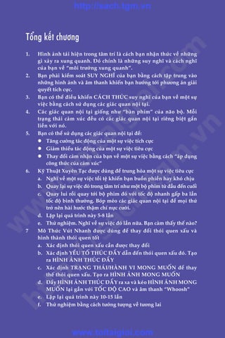 Töíng kïët chûúng
1.	 Hònh aãnh taái hiïån trong têm trñ laâ caách baån nhêån thûác vïì nhûäng
gò xaãy ra xung quanh. Àoá chñnh laâ nhûäng suy nghô vaâ caách nghô
cuãa baån vïì “möi trûúâng xung quanh”.
2.	 Baån phaãi kiïím soaát SUY NGHÔ cuãa baån bùçng caách têåp trung vaâo
nhûäng hònh aãnh vaâ êm thanh khiïën baån hûúáng túái phûúng aán giaãi
quyïët tñch cûåc.
3.	 Baån coá thïí àiïìu khiïín CAÁCH THÛÁC suy nghô cuãa baån vïì möåt sûå
viïåc bùçng caách sûã duång caác giaác quan nöåi taåi.
4.	 Caác giaác quan nöåi taåi giöëng nhû “baân phñm” cuãa naäo böå. Möîi
traång thaái caãm xuác àïìu coá caác giaác quan nöåi taåi riïng biïåt gùæn
liïìn vúái noá.
5.	 Baån coá thïí sûã duång caác giaác quan nöåi taåi àïí:
	 l	 Tùng cûúâng taác àöång cuãa möåt sûå viïåc tñch cûåc
	 l	 Giaãm thiïíu taác àöång cuãa möåt sûå viïåc tiïu cûåc
	 l	 Thay àöíi caãm nhêån cuãa baån vïì möåt sûå viïåc bùçng caách “aáp duång
cöng thûác cuãa caãm xuác”
6.	 Kyä Thuêåt Xuyïn Taåc àûúåc duâng àïí trung hoâa möåt sûå viïåc tiïu cûåc
	 a.	 Nghô vïì möåt sûå viïåc töìi tïå khiïën baån buöìn phiïìn hay khoá chõu
	 b.	 Quay laåi sûå viïåc àoá trong têm trñ nhû möåt böå phim tûâ àêìu àïën cuöëi
	 c.	 Quay lui röìi quay túái böå phim àoá vúái töëc àöå nhanh gêëp ba lêìn
töëc àöå bònh thûúâng. Boáp meáo caác giaác quan nöåi taåi àïí moåi thûá
trúã nïn haâi hûúác thêåm chñ nûåc cûúâi.
	 d.	 Lùåp laåi quaá trònh naây 5-8 lêìn
	 e.	 Thûã nghiïåm. Nghô vïì sûå viïåc àoá lêìn nûäa. Baån caãm thêëy thïë naâo?
7	 Mö Thûác Vuát Nhanh àûúåc duâng àïí thay àöíi thoái quen xêëu vaâ
hònh thaânh thoái quen töët
	 a.	 Xaác àõnh thoái quen xêëu cêìn àûúåc thay àöíi
	 b.	 Xaác àõnh YÏËU TÖË THUÁC ÀÊÍY dêîn àïën thoái quen xêëu àoá. Taåo
ra HÒNH AÃNH THUÁC ÀÊÍY
	 c.	 Xaác àõnh TRAÅNG THAÁI/HAÂNH VI MONG MUÖËN àïí thay
thïë thoái quen xêëu. Taåo ra HÒNH AÃNH MONG MUÖËN
	 d.	 Àêíy HÒNH AÃNH THUÁC ÀÊÍY ra xa vaâ keáo HÒNH AÃNH MONG
MUÖËN laåi gêìn vúái TÖËC ÀÖÅ CAO vaâ êm thanh “Whoosh”
	 e.	 Lùåp laåi quaá trònh naây 10-15 lêìn
	 f.	 Thûã nghiïåm bùçng caách tûúãng tûúång vïì tûúng lai
w
w
w
.toitaigioi.com
http://sach.tgm
.vn
http://sach.tgm.vn
www.toitaigioi.com
 