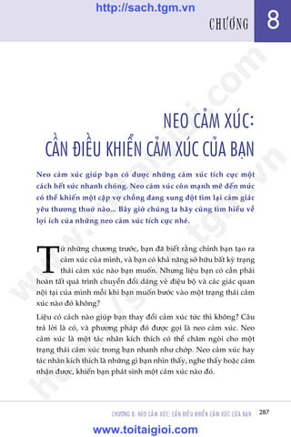 287
Trêìn Àùng Khoa - Uöng Xuên Vy
CHÛÚNG 8: NEO CAÃM XUÁC: CÊÌN ÀIÏÌU KHIÏÍN CAÃM XUÁC CUÃA BAÅN
NEO CAÃM XUÁC:
CÊÌN ÀIÏÌU KHIÏÍN CAÃM XUÁC CUÃA BAÅN
Neo caãm xuác giuáp baån coá àûúåc nhûäng caãm xuác tñch cûåc möåt
caách hïët sûác nhanh choáng. Neo caãm xuác coân maånh meä àïën mûác
coá thïí khiïën möåt cùåp vúå chöìng àang xung àöåt tòm laåi caãm giaác
yïu thûúng thuúã naâo... Bêy giúâ chuáng ta haäy cuâng tòm hiïíu vïì
lúåi ñch cuãa nhûäng neo caãm xuác tñch cûåc nheá.
T
ûâ nhûäng chûúng trûúác, baån àaä biïët rùçng chñnh baån taåo ra
caãm xuác cuãa mònh, vaâ baån coá khaã nùng súã hûäu bêët kyâ traång
thaái caãm xuác naâo baån muöën. Nhûng liïåu baån coá cêìn phaãi
hoaân têët quaá trònh chuyïín àöíi daáng veã àiïåu böå vaâ caác giaác quan
nöåi taåi cuãa mònh möîi khi baån muöën bûúác vaâo möåt traång thaái caãm
xuác naâo àoá khöng?
Liïåu coá caách naâo giuáp baån thay àöíi caãm xuác tûác thò khöng? Cêu
traã lúâi laâ coá, vaâ phûúng phaáp àoá àûúåc goåi laâ neo caãm xuác. Neo
caãm xuác laâ möåt taác nhên kñch thñch coá thïí chêm ngoâi cho möåt
traång thaái caãm xuác trong baån nhanh nhû chúáp. Neo caãm xuác hay
taác nhên kñch thñch laâ nhûäng gò baån nhòn thêëy, nghe thêëy hoùåc caãm
nhêån àûúåc, khiïën baån phaát sinh möåt caãm xuác naâo àoá.
287
8CHÛÚNG
w
w
w
.toitaigioi.com
http://sach.tgm
.vn
http://sach.tgm.vn
www.toitaigioi.com
 