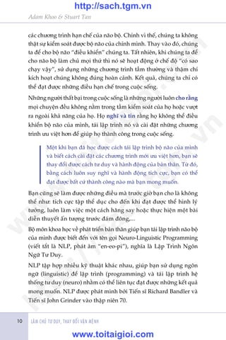 LAÂM CHUÃ TÛ DUY, THAY ÀÖÍI VÊÅN MÏÅNH
Adam Khoo & Stuart Tan
10
caác chûúng trònh haån chïë cuãa naäo böå. Chñnh vò thïë, chuáng ta khöng
thêåt sûå kiïím soaát àûúåc böå naäo cuãa chñnh mònh. Thay vaâo àoá, chuáng
ta àïí cho böå naäo “àiïìu khiïín” chuáng ta. Têët nhiïn, khi chuáng ta àïí
cho naäo böå laâm chuã moåi thûá thò noá seä hoaåt àöång úã chïë àöå “coá sao
chaåy vêåy”, sûã duång nhûäng chûúng trònh têìm thûúâng vaâ thêåm chñ
kñch hoaåt chuáng khöng àuáng hoaân caãnh. Kïët quaã, chuáng ta chó coá
thïí àaåt àûúåc nhûäng àiïìu haån chïë trong cuöåc söëng.
Nhûäng ngûúâi thêët baåi trong cuöåc söëng laâ nhûäng ngûúâi luön cho rùçng
moåi chuyïån àïìu khöng nùçm trong têìm kiïím soaát cuãa hoå hoùåc vûúåt
ra ngoaâi khaã nùng cuãa hoå. Hoå nghô vaâ tin rùçng hoå khöng thïí àiïìu
khiïín böå naäo cuãa mònh, taái lêåp trònh noá vaâ caâi àùåt nhûäng chûúng
trònh ûu viïåt hún àïí giuáp hoå thaânh cöng trong cuöåc söëng.
Möåt khi baån àaä hoåc àûúåc caách taái lêåp trònh böå naäo cuãa mònh
vaâ biïët caách caâi àùåt caác chûúng trònh múái ûu viïåt hún, baån seä
thay àöíi àûúåc caách tû duy vaâ haânh àöång cuãa baãn thên. Tûâ àoá,
bùçng caách luön suy nghô vaâ haânh àöång tñch cûåc, baån coá thïí
àaåt àûúåc bêët cûá thaânh cöng naâo maâ baån mong muöën.
Baån cuäng seä laâm àûúåc nhûäng àiïìu maâ trûúác giúâ baån cho laâ khöng
thïí nhû: tñch cûåc têåp thïí duåc cho àïën khi àaåt àûúåc thïí hònh lyá
tûúãng, luön laâm viïåc möåt caách hùng say hoùåc thûåc hiïån möåt baâi
diïîn thuyïët êën tûúång trûúác àaám àöng,...
Böå mön khoa hoåc vïì phaát triïín baãn thên giuáp baån taái lêåp trònh naäo böå
cuãa mònh àûúåc biïët àïën vúái tïn goåi Neuro-Linguistic Programming
(viïët tùæt laâ NLP, phaát êm “en-eo-pi”), nghôa laâ Lêåp Trònh Ngön
Ngûä Tû Duy.
NLP têåp húåp nhiïìu kyä thuêåt khaác nhau, giuáp baån sûã duång ngön
ngûä (linguistic) àïí lêåp trònh (programming) vaâ taái lêåp trònh hïå
thöëng tû duy (neuro) nhùçm coá thïí liïn tuåc àaåt àûúåc nhûäng kïët quaã
mong muöën. NLP àûúåc phaát minh búãi Tiïën sô Richard Bandler vaâ
Tiïën sô John Grinder vaâo thêåp niïn 70.
w
w
w
.toitaigioi.com
http://sach.tgm
.vn
http://sach.tgm.vn
www.toitaigioi.com
 