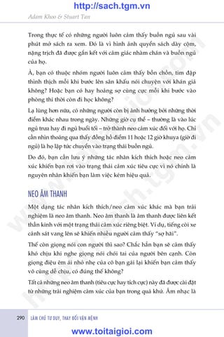 Adam Khoo & Stuart Tan
290 LAÂM CHUÃ TÛ DUY, THAY ÀÖÍI VÊÅN MÏÅNH
Trong thûåc tïë coá nhûäng ngûúâi luön caãm thêëy buöìn nguã sau vaâi
phuát múã saách ra xem. Àoá laâ vò hònh aãnh quyïín saách daây cöåm,
nùång trõch àaä àûúåc gùæn kïët vúái caãm giaác nhaâm chaán vaâ buöìn nguã
cuãa hoå.
AÂ, baån coá thuöåc nhoám ngûúâi luön caãm thêëy böìn chöìn, tim àêåp
thònh thõch möîi khi bûúác lïn sên khêëu noái chuyïån vúái khaán giaã
khöng? Hoùåc baån coá hay hoaãng súå cuâng cûåc möîi khi bûúác vaâo
phoâng thi thúâi coân ài hoåc khöng?
Laå luâng hún nûäa, coá nhûäng ngûúâi coân bõ aãnh hûúãng búãi nhûäng thúâi
àiïím khaác nhau trong ngaây. Nhûäng giúâ cuå thïí – thûúâng laâ vaâo luác
nguã trûa hay ài nguã buöíi töëi – trúã thaânh neo caãm xuác àöëi vúái hoå. Chó
cêìn nhòn thoaáng qua thêëy àöìng höì àiïím 11 hoùåc 12 giúâ khuya (giúâ ài
nguã) laâ hoå lêåp tûác chuyïín vaâo traång thaái buöìn nguã.
Do àoá, baån cêìn lûu yá nhûäng taác nhên kñch thñch hoùåc neo caãm
xuác khiïën baån rúi vaâo traång thaái caãm xuác tiïu cûåc vò noá chñnh laâ
nguyïn nhên khiïën baån laâm viïåc keám hiïåu quaã.
NEO ÊM THANH
Möåt daång taác nhên kñch thñch/neo caãm xuác khaác maâ baån traãi
nghiïåm laâ neo êm thanh. Neo êm thanh laâ êm thanh àûúåc liïn kïët
thêìn kinh vúái möåt traång thaái caãm xuác riïng biïåt. Vñ duå, tiïëng coâi xe
caãnh saát vang lïn seä khiïën nhiïìu ngûúâi caãm thêëy “súå haäi”.
Thïë coân gioång noái con ngûúâi thò sao? Chùæc hùèn baån seä caãm thêëy
khoá chõu khi nghe gioång noái choái tai cuãa ngûúâi bïn caånh. Coân
gioång àiïåu ïm aái nhoã nheå cuãa cö baån gaái laåi khiïën baån caãm thêëy
vö cuâng dïî chõu, coá àuáng thïë khöng?
Têët caã nhûäng neo êm thanh (tiïu cûåc hay tñch cûåc) naây àaä àûúåc caâi àùåt
tûâ nhûäng traãi nghiïåm caãm xuác cuãa baån trong quaá khûá. Êm nhaåc laâ
w
w
w
.toitaigioi.com
http://sach.tgm
.vn
http://sach.tgm.vn
www.toitaigioi.com
 