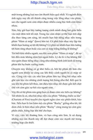 291
Trêìn Àùng Khoa - Uöng Xuên Vy
CHÛÚNG 8: NEO CAÃM XUÁC: CÊÌN ÀIÏÌU KHIÏÍN CAÃM XUÁC CUÃA BAÅN
möåt trong nhûäng loaåi neo êm thanh hiïåu quaã nhêët. Vaâ ngaânh àiïån
aãnh ngaây nay àaä rêët thaânh cöng trong viïåc löìng nhaåc vaâo phim,
sao cho ngûúâi xem caãm nhêån àûúåc nhiïìu cung bêåc tònh caãm khaác
nhau.
Naâo, bêy giúâ baån haäy tûúãng tûúång caãnh mònh àang búi giûäa biïín
vaâo möåt àïm trúâi töëi mõt. Trong luác caãm nhêån cú thïí baån tröi dêåp
dòu theo tûâng cún soáng, töi muöën baån bêåt tiïëng nhaåc nïìn trong
phim “Haâm caá mêåp” (Jaws) bïn tai. Coá phaãi baãn nhaåc naây lêåp tûác
khiïën baån hoaãng súå töåt àöå khöng? Coá phaãi noá khiïën baån liïn tûúãng
túái haâm rùng nhoån hoùæc cuãa con caá mêåp trùæng khöíng löì khöng?
Töi biïët khaá nhiïìu ngûúâi, sau khi xem phim “Haâm caá mêåp”, àaä súå
haäi àïën mûác khöng daám búi ngoaâi biïín. Lyá do laâ vò hoå khöng thïí
naâo quïn àûúåc tiïëng nhaåc cuäng nhû nhûäng hònh aãnh kinh dõ trong
phim khi hoå bûúác xuöëng nûúác.
Chuyïån naây khöng coá gò khoá hiïíu caã, búãi böå phim àaä laâm cho
ngûúâi xem khiïëp súå cuâng cûåc khi thêëy caãnh ngûúâi bõ caá mêåp xeá
xaác. Cöång vúái viïåc caác nhaâ laâm phim liïn tuåc löìng baâi nhaåc nïìn
ghï rúån kia vaâo nhûäng caãnh tûúång haäi huâng nhû thïë. Kïët quaã laâ
sau khi böå phim kïët thuác, êm àiïåu baãn nhaåc àoá àûúåc gùæn kïët chùåt
cheä vúái caãm giaác súå haäi cuãa ngûúâi xem.
Vêåy thò coá böå phim naâo giuáp baån coá àûúåc caãm xuác tñch cûåc khöng?
Têët nhiïn laâ coá, nhû baâi nhaåc nïìn cuãa phim “Nhûäng chiïën xa lûãa”
(Chariots of Fire) truyïìn cho ngûúâi nghe caãm xuác phêën khúãi, haáo
hûác. Nïëu baån laâ fan hêm möå cuãa phim “Rocky” giöëng nhû töi, töi
daám chùæc laâ baãn nhaåc nïìn phim “Rocky” cuäng mang laåi caãm giaác
phêën chêën, hûâng hûåc khñ thïë cho baån.
Vò vêåy, viïåc töi thûúâng laâm, vaâ baån cuäng nïn laâm, laâ sûã duång
nhûäng neo êm thanh naây àïí àaåt àûúåc caãm xuác maånh meä trong
trûúâng húåp cêìn thiïët.
w
w
w
.toitaigioi.com
http://sach.tgm
.vn
http://sach.tgm.vn
www.toitaigioi.com
 