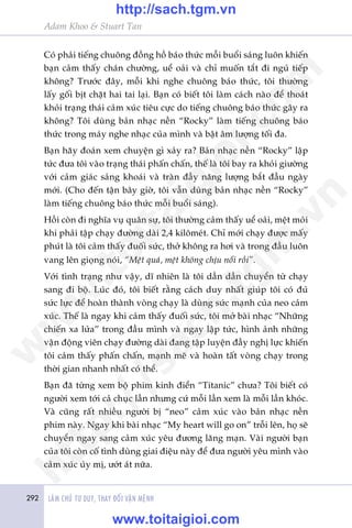 Adam Khoo & Stuart Tan
292 LAÂM CHUÃ TÛ DUY, THAY ÀÖÍI VÊÅN MÏÅNH
Coá phaãi tiïëng chuöng àöìng höì baáo thûác möîi buöíi saáng luön khiïën
baån caãm thêëy chaán chûúâng, uïí oaãi vaâ chó muöën tùæt ài nguã tiïëp
khöng? Trûúác àêy, möîi khi nghe chuöng baáo thûác, töi thûúâng
lêëy göëi bõt chùåt hai tai laåi. Baån coá biïët töi laâm caách naâo àïí thoaát
khoãi traång thaái caãm xuác tiïu cûåc do tiïëng chuöng baáo thûác gêy ra
khöng? Töi duâng baãn nhaåc nïìn “Rocky” laâm tiïëng chuöng baáo
thûác trong maáy nghe nhaåc cuãa mònh vaâ bêåt êm lûúång töëi àa.
Baån haäy àoaán xem chuyïån gò xaãy ra? Baãn nhaåc nïìn “Rocky” lêåp
tûác àûa töi vaâo traång thaái phêën chêën, thïë laâ töi bay ra khoãi giûúâng
vúái caãm giaác saãng khoaái vaâ traân àêìy nùng lûúång bùæt àêìu ngaây
múái. (Cho àïën têån bêy giúâ, töi vêîn duâng baãn nhaåc nïìn “Rocky”
laâm tiïëng chuöng baáo thûác möîi buöíi saáng).
Höìi coân ài nghôa vuå quên sûå, töi thûúâng caãm thêëy uïí oaãi, mïåt moãi
khi phaãi têåp chaåy àûúâng daâi 2,4 kilömeát. Chó múái chaåy àûúåc mêëy
phuát laâ töi caãm thêëy àuöëi sûác, thúã khöng ra húi vaâ trong àêìu luön
vang lïn gioång noái, “Mïåt quaá, mïåt khöng chõu nöíi röìi”.
Vúái tònh traång nhû vêåy, dô nhiïn laâ töi dêìn dêìn chuyïín tûâ chaåy
sang ài böå. Luác àoá, töi biïët rùçng caách duy nhêët giuáp töi coá àuã
sûác lûåc àïí hoaân thaânh voâng chaåy laâ duâng sûác maånh cuãa neo caãm
xuác. Thïë laâ ngay khi caãm thêëy àuöëi sûác, töi múã baâi nhaåc “Nhûäng
chiïën xa lûãa” trong àêìu mònh vaâ ngay lêåp tûác, hònh aãnh nhûäng
vêån àöång viïn chaåy àûúâng daâi àang têåp luyïån àêìy nghõ lûåc khiïën
töi caãm thêëy phêën chêën, maånh meä vaâ hoaân têët voâng chaåy trong
thúâi gian nhanh nhêët coá thïí.
Baån àaä tûâng xem böå phim kinh àiïín “Titanic” chûa? Töi biïët coá
ngûúâi xem túái caã chuåc lêìn nhûng cûá möîi lêìn xem laâ möîi lêìn khoác.
Vaâ cuäng rêët nhiïìu ngûúâi bõ “neo” caãm xuác vaâo baãn nhaåc nïìn
phim naây. Ngay khi baâi nhaåc “My heart will go on” tröîi lïn, hoå seä
chuyïín ngay sang caãm xuác yïu àûúng laäng maån. Vaâi ngûúâi baån
cuãa töi coân cöë tònh duâng giai àiïåu naây àïí àûa ngûúâi yïu mònh vaâo
caãm xuác uãy mõ, ûúát aát nûäa.
w
w
w
.toitaigioi.com
http://sach.tgm
.vn
http://sach.tgm.vn
www.toitaigioi.com
 