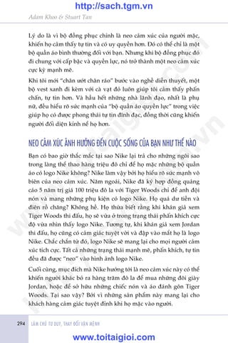 Adam Khoo & Stuart Tan
294 LAÂM CHUÃ TÛ DUY, THAY ÀÖÍI VÊÅN MÏÅNH
Lyá do laâ vò böå àöìng phuåc chñnh laâ neo caãm xuác cuãa ngûúâi mùåc,
khiïën hoå caãm thêëy tûå tin vaâ coá uy quyïìn hún. Àoá coá thïí chó laâ möåt
böå quêìn aáo bònh thûúâng àöëi vúái baån. Nhûng khi böå àöìng phuåc àoá
ài chung vúái cêëp bêåc vaâ quyïìn lûåc, noá trúã thaânh möåt neo caãm xuác
cûåc kyâ maånh meä.
Khi töi múái “chên ûúát chên raáo” bûúác vaâo nghïì diïîn thuyïët, möåt
böå vest xanh ài keâm vúái caâ vaåt àoã luön giuáp töi caãm thêëy phêën
chêën, tûå tin hún. Vaâ hêìu hïët nhûäng nhaâ laänh àaåo, nhêët laâ phuå
nûä, àïìu hiïíu roä sûác maånh cuãa “böå quêìn aáo quyïìn lûåc” trong viïåc
giuáp hoå coá àûúåc phong thaái tûå tin àônh àaåc, àöìng thúâi cuäng khiïën
ngûúâi àöëi diïån kñnh nïí hoå hún.
NEO CAÃM XUÁC AÃNH HÛÚÃNG ÀÏËN CUÖÅC SÖËNG CUÃA BAÅN NHÛ THÏË NAÂO
Baån coá bao giúâ thùæc mùæc taåi sao Nike laåi traã cho nhûäng ngöi sao
trong laâng thïí thao haâng triïåu àö chó àïí hoå mùåc nhûäng böå quêìn
aáo coá logo Nike khöng? Nike laâm vêåy búãi hoå hiïíu roä sûác maånh vö
biïn cuãa neo caãm xuác. Nùm ngoaái, Nike àaä kyá húåp àöìng quaãng
caáo 5 nùm trõ giaá 100 triïåu àö la vúái Tiger Woods chó àïí anh àöåi
noán vaâ mang nhûäng phuå kiïån coá logo Nike. Hoå quaá dû tiïìn vaâ
àiïn röì chùng? Khöng hïì. Hoå thûâa biïët rùçng khi khaán giaã xem
Tiger Woods thi àêëu, hoå seä vûâa úã trong traång thaái phêën khñch cûåc
àöå vûâa nhòn thêëy logo Nike. Tûúng tûå, khi khaán giaã xem Jordan
thi àêëu, hoå cuäng coá caãm giaác tuyïåt vúâi vaâ àêåp vaâo mùæt hoå laâ logo
Nike. Chùæc chùæn tûâ àoá, logo Nike seä mang laåi cho moåi ngûúâi caãm
xuác tñch cûåc. Têët caã nhûäng traång thaái maånh meä, phêën khñch, tûå tin
àïìu àaä àûúåc “neo” vaâo hònh aãnh logo Nike.
Cuöëi cuâng, muåc àñch maâ Nike hûúáng túái laâ neo caãm xuác naây coá thïí
khiïën ngûúâi khaác boã ra haâng trùm àö la àïí mua nhûäng àöi giaây
Jordan, hoùåc àïí súã hûäu nhûäng chiïëc noán vaâ aáo àaánh gön Tiger
Woods. Taåi sao vêåy? Búãi vò nhûäng saãn phêím naây mang laåi cho
khaách haâng caãm giaác tuyïåt àónh khi hoå mùåc vaâo ngûúâi.
w
w
w
.toitaigioi.com
http://sach.tgm
.vn
http://sach.tgm.vn
www.toitaigioi.com
 