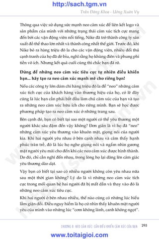 295
Trêìn Àùng Khoa - Uöng Xuên Vy
CHÛÚNG 8: NEO CAÃM XUÁC: CÊÌN ÀIÏÌU KHIÏÍN CAÃM XUÁC CUÃA BAÅN
Thöng qua viïåc sûã duång sûác maånh neo caãm xuác àïí liïn kïët logo vaâ
saãn phêím cuãa mònh vúái nhûäng traång thaái caãm xuác tñch cûåc mang
àïën búãi caác vêån àöång viïn nöíi tiïëng, Nike àaä trúã thaânh cöng ty saãn
xuêët àöì thïí thao lúán nhêët vaâ thaânh cöng nhêët thïë giúái. Trûúác àoá, khi
Nike boã ra haâng triïåu àö la cho caác vêån àöång viïn, nhiïìu àöëi thuã
caånh tranh cuãa hoå àaä deâ bóu, nghô rùçng hoå khuâng àiïn vaâ phung phñ
tiïìn vö ñch. Nhûng kïët quaã cuöëi cuâng thò chùæc baån àaä roä.
Àûâng àïí nhûäng neo caãm xuác tiïu cûåc tûå nhiïn àiïìu khiïín
baån... haäy taåo ra neo caãm xuác maånh meä cho riïng baån!
Nïëu caác cöng ty lúán daám chi haâng triïåu àö la àïí “neo” nhûäng caãm
xuác tñch cûåc cuãa khaách haâng vaâo thûúng hiïåu cuãa hoå, coá leä àêy
cuäng laâ luác baån cêìn phaãi bùæt àêìu laâm chuã caãm xuác cuãa baån vaâ taåo
ra nhûäng neo caãm xuác hûäu ñch cho riïng mònh. Baån seä hoåc àûúåc
phûúng phaáp taåo ra neo caãm xuác úã nhûäng trang sau.
Bïn caånh àoá, baån coá biïët taåi sao möåt ngûúâi coá thïí yïu thûúng möåt
ngûúâi khaác sêu àêåm àïën vêåy khöng? Àún giaãn laâ vò hoå àaä “neo”
nhûäng caãm xuác yïu thûúng vaâo khuön mùåt, gioång noái cuãa ngûúâi
kia. Khi hai ngûúâi yïu nhau úã bïn caånh nhau vaâ caãm thêëy haånh
phuác traân trïì, àoá laâ luác hoå nghe gioång noái vaâ ngùæm nhòn gûúng
mùåt ngûúâi yïu maäi cho àïën khi caác neo caãm xuác àûúåc hònh thaânh.
Do àoá, chó cêìn nghô àïën nhau, trong loâng hoå laåi dêng lïn caãm giaác
yïu thûúng daâo daåt.
Vêåy baån coá biïët taåi sao coá nhiïìu ngûúâi khöng coân yïu nhau nûäa
sau möåt thúâi gian khöng? Lyá do laâ vò nhûäng neo caãm xuác tñch
cûåc trong möëi quan hïå hai ngûúâi àaä bõ mêët dêìn vaâ thay vaâo àoá laâ
nhûäng neo caãm xuác tiïu cûåc.
Khi hai ngûúâi úã bïn nhau nhiïìu, thïë naâo cuäng coá nhûäng luác hiïíu
lêìm giêån döîi. Àiïìu nguy hiïím laâ hoå cûá nhòn thêëy khuön mùåt ngûúâi
yïu cuãa mònh vaâo nhûäng luác “cúm khöng laânh, canh khöng ngoåt”.
w
w
w
.toitaigioi.com
http://sach.tgm
.vn
http://sach.tgm.vn
www.toitaigioi.com
 
