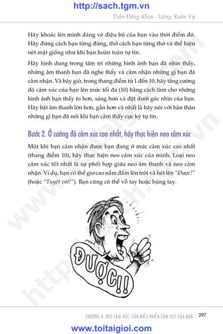 CHÛÚNG 8: NEO CAÃM XUÁC: CÊÌN ÀIÏÌU KHIÏÍN CAÃM XUÁC CUÃA BAÅN 297
Trêìn Àùng Khoa - Uöng Xuên Vy
Haäy khoaác lïn mònh daáng veã àiïåu böå cuãa baån vaâo thúâi àiïím àoá.
Haäy àûáng caách baån tûâng àûáng, thúã caách baån tûâng thúã vaâ thïí hiïån
neát mùåt giöëng nhû khi baån hoaân toaân tûå tin.
Haäy hònh dung trong têm trñ nhûäng hònh aãnh baån àaä nhòn thêëy,
nhûäng êm thanh baån àaä nghe thêëy vaâ caãm nhêån nhûäng gò baån àaä
caãm nhêån. Vaâ bêy giúâ, trong thang àiïím tûâ 1 àïën 10, haäy tùng cûúâng
àöå caãm xuác cuãa baån lïn mûác töëi àa (10) bùçng caách laâm cho nhûäng
hònh aãnh baån thêëy to hún, saáng hún vaâ àùåt dûúái goác nhòn cuãa baån.
Haäy bêåt êm thanh lúán hún, gêìn hún vaâ nhêët laâ haäy noái vúái baãn thên
nhûäng gò baån àaä noái khi baån caãm thêëy cûåc kyâ tûå tin.
Bûúác 2. ÚÃ cûúâng àöå caãm xuác cao nhêët, haäy thûåc hiïån neo caãm xuác
Möåt khi baån caãm nhêån àûúåc baån àang úã mûác caãm xuác cao nhêët
(thang àiïím 10), haäy thûåc hiïån neo caãm xuác cuãa mònh. Loaåi neo
caãm xuác töët nhêët laâ sûå phöëi húåp giûäa neo êm thanh vaâ neo caãm
nhêån. Vñ duå, baån coá thïí giú cao nùæm àêëm lïn trúâi vaâ heát lïn “Àûúåc!”
(hoùåc “Tuyïåt vúâi!”). Baån cuäng coá thïí vöî tay hoùåc buáng tay.
w
w
w
.toitaigioi.com
http://sach.tgm
.vn
http://sach.tgm.vn
www.toitaigioi.com
 