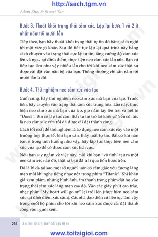 298 LAÂM CHUÃ TÛ DUY, THAY ÀÖÍI VÊÅN MÏÅNH
Adam Khoo & Stuart Tan
Bûúác 3. Thoaát khoãi traång thaái caãm xuác. Lùåp laåi bûúác 1 vaâ 2 ñt
nhêët nùm túái mûúâi lêìn
Tiïëp theo, baån haäy thoaát khoãi traång thaái tûå tin àoá bùçng caách nghô
túái möåt viïåc gò khaác. Sau àoá tiïëp tuåc lùåp laåi quaá trònh naây bùçng
caách chuyïín vaâo traång thaái cûåc kyâ tûå tin, tùng cûúâng àöå caãm xuác
lïn vaâ ngay taåi àónh àiïím, thûåc hiïån neo caãm xuác lêìn nûäa. Baån cûá
tiïëp tuåc laâm nhû vêåy nhiïìu lêìn cho túái khi neo caãm xuác thêåt sûå
àûúåc caâi àùåt vaâo naäo böå cuãa baån. Thöng thûúâng chó cêìn nùm túái
mûúâi lêìn laâ àuã.
Bûúác 4. Thûã nghiïåm neo caãm xuác vûâa taåo
Cuöëi cuâng, haäy thûã nghiïåm neo caãm xuác maâ baån vûâa taåo. Trûúác
tiïn, haäy chuyïín vaâo traång thaái caãm xuác trung hoâa. Lêìn naây, thûåc
hiïån neo caãm xuác maâ baån vûâa taåo, giú nùæm tay lïn trúâi vaâ heát to
“Àûúåc!”. Baån coá lêåp tûác caãm thêëy tûå tin trúã laåi khöng? Nïëu coá, tûác
laâ neo caãm xuác vûâa röìi àaä àûúåc caâi àùåt thaânh cöng.
Caách töët nhêët àïí thûã nghiïåm laâ aáp duång neo caãm xuác naây vaâo möåt
trûúâng húåp thûåc tïë, khi baån caãm thêëy mêët tûå tin. Bêët cûá khi naâo
baån úã trong tònh huöëng nhû vêåy, haäy lêåp tûác thûåc hiïån neo caãm
xuác vûâa taåo àïí coá àûúåc caãm xuác tñch cûåc.
Nïëu baån suy ngêîm vïì viïåc naây, möîi khi baån “vö tònh” taåo ra möåt
neo caãm xuác naâo àoá, thêåt ra baån àaä traãi qua böën bûúác trïn.
Àoá laâ lyá do taåi sao möåt söë ngûúâi luön coá caãm giaác yïu àûúng laäng
maån möîi khi nghe tiïëng nhaåc nïìn trong phim “Titanic”. Khi khaán
giaã xem phim, nhûäng hònh aãnh, êm thanh trong phim àùåt hoå vaâo
traång thaái caãm xuác laäng maån cao àöå. Vaâo caác giêy phuát cao traâo,
nhaåc phim “My heart will go on” laåi tröîi lïn (thûåc hiïån neo caãm
xuác taåi àónh àiïím xuác caãm). Caác nhaâ àaåo diïîn cûá liïn tuåc laâm vêåy
trong suöët böå phim cho túái khi neo caãm xuác àûúåc caâi àùåt thaânh
cöng vaâo ngûúâi xem.
w
w
w
.toitaigioi.com
http://sach.tgm
.vn
http://sach.tgm.vn
www.toitaigioi.com
 