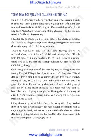 CHÛÚNG 1: NHÛÄNG MÖ THÛÁC THAÂNH CÖNG 11
Trêìn Àùng Khoa - Uöng Xuên Vy
TÖI ÀAÄ THAY ÀÖÍI VÊÅN MÏåNH CUÃA MÒNH NHÛ THÏË NAÂO
Nùm 13 tuöíi, töi cuâng vúái haâng chuåc hoåc sinh khaác, caã nam lêîn nûä,
bõ buöåc phaãi tham gia möåt khoáa hoåc àöång viïn tinh thêìn daânh cho
nhûäng thiïëu niïn keám coãi. Àoá cuäng lêìn àêìu tiïn töi àûúåc tiïëp xuác vúái
Lêåp Trònh Ngön Ngûä Tû Duy cuâng nhûäng phûúng phaáp hïët sûác múái
meã vaâ hêëp dêîn cuãa böå mön naây.
Nhòn laåi, luác àoá töi àang úã trong thúâi àiïím tïå haåi nhêët cuãa thúâi thú
êëu. Töi vûâa bõ töëng vaâo möåt trong nhûäng trûúâng trung hoåc cú súã
àûúåc xïëp haång... thêëp nhêët trong caã nûúác.
Trûúác àoá, vaâo luác 8 tuöíi, töi bõ àuöíi khoãi trûúâng tiïíu hoåc vò
töåi àaánh nhau, haånh kiïím xêëu vaâ kïët quaã hoåc têåp keám. “Thaânh
tñch” töët nghiïåp tiïíu hoåc cuãa töi tïå túái nöîi töi bõ têët caã saáu trûúâng
trung hoåc cú súã maâ cha meå töi nöåp àún xin hoåc cho töi àïìu tûâ
chöëi thùèng thûâng.
Cuöëi cuâng, sau biïët bao nöî lûåc cuãa meå töi, töi cuäng àûúåc vaâo
trûúâng Ping Yi. Kïët quaã hoåc têåp cuãa töi vêîn vö cuâng keám. Töi chó
àêåu coá 4 trïn 8 mön hoåc vaâ gêìn nhû “àöåi söí” trong toaân trûúâng.
Khöng chó thïë, töi coân laâ möåt àûáa treã keám coãi vaâ nhu nhûúåc. Töi
giao tiïëp rêët tïå, luác naâo cuäng chaán naãn, uïí oaãi vaâ khöng coá gò
ngaåc nhiïn khi töi nhanh choáng loåt vaâo danh saách “hoåc sinh caá
biïåt”. Töi cuäng cöë gùæng tham gia àöåi Hûúáng àaåo sinh nhûng röìi
cuäng bõ àuöíi vò sau saáu thaáng maâ töi vêîn khöng thïí naâo qua nöíi
baâi kiïím tra cú baãn.
Cuäng nhû nhûäng hoåc sinh hû hoãng khaác, töi nghiïån nùång troâ chúi
àiïån tûã vaâ xem tivi suöët ngaây. Töi xem nhûäng troâ chúi àoá nhû laâ
cuöåc söëng cuãa mònh, núi maâ töi coá thïí àiïìu khiïín nhên vêåt chiïën
àêëu trong nhûäng troâ chúi baåo lûåc vaâ àùæm chòm trûúác maân hònh
maáy tñnh tûâ ngaây naây sang ngaây khaác.
w
w
w
.toitaigioi.com
http://sach.tgm
.vn
http://sach.tgm.vn
www.toitaigioi.com
 