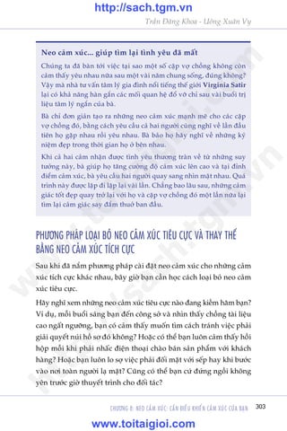 CHÛÚNG 8: NEO CAÃM XUÁC: CÊÌN ÀIÏÌU KHIÏÍN CAÃM XUÁC CUÃA BAÅN 303
Trêìn Àùng Khoa - Uöng Xuên Vy
PHÛÚNG PHAÁP LOAÅI BOÃ NEO CAÃM XUÁC TIÏU CÛÅC VAÂ THAY THÏË
BÙÇNG NEO CAÃM XUÁC TÑCH CÛÅC
Sau khi àaä nùæm phûúng phaáp caâi àùåt neo caãm xuác cho nhûäng caãm
xuác tñch cûåc khaác nhau, bêy giúâ baån cêìn hoåc caách loaåi boã neo caãm
xuác tiïu cûåc.
Haäy nghô xem nhûäng neo caãm xuác tiïu cûåc naâo àang kiïìm haäm baån?
Vñ duå, möîi buöíi saáng baån àïën cöng súã vaâ nhòn thêëy chöìng taâi liïåu
cao ngêët ngûúäng, baån coá caãm thêëy muöën tòm caách traánh viïåc phaãi
giaãi quyïët nuái höì sú àoá khöng? Hoùåc coá thïí baån luön caãm thêëy höìi
höåp möîi khi phaãi nhêëc àiïån thoaåi chaâo baán saãn phêím vúái khaách
haâng? Hoùåc baån luön lo súå viïåc phaãi àöëi mùåt vúái sïëp hay khi bûúác
vaâo núi toaân ngûúâi laå mùåt? Cuäng coá thïí baån cûá àûáng ngöìi khöng
yïn trûúác giúâ thuyïët trònh cho àöëi taác?
Neo caãm xuác... giuáp tòm laåi tònh yïu àaä mêët
Chuáng ta àaä baân túái viïåc taåi sao möåt söë cùåp vúå chöìng khöng coân
caãm thêëy yïu nhau nûäa sau möåt vaâi nùm chung söëng, àuáng khöng?
Vêåy maâ nhaâ tû vêën têm lyá gia àònh nöíi tiïëng thïë giúái Virginia Satir
laåi coá khaã nùng haân gùæn caác möëi quan hïå àöí vúä chó sau vaâi buöíi trõ
liïåu têm lyá ngùæn cuãa baâ.
Baâ chó àún giaãn taåo ra nhûäng neo caãm xuác maånh meä cho caác cùåp
vúå chöìng àoá, bùçng caách yïu cêìu caã hai ngûúâi cuâng nghô vïì lêìn àêìu
tiïn hoå gùåp nhau röìi yïu nhau. Baâ baão hoå haäy nghô vïì nhûäng kyã
niïåm àeåp trong thúâi gian hoå úã bïn nhau.
Khi caã hai caãm nhêån àûúåc tònh yïu thûúng traân vïì tûâ nhûäng suy
tûúãng naây, baâ giuáp hoå tùng cûúâng àöå caãm xuác lïn cao vaâ taåi àónh
àiïím caãm xuác, baâ yïu cêìu hai ngûúâi quay sang nhòn mùåt nhau. Quaá
trònh naây àûúåc lùåp ài lùåp laåi vaâi lêìn. Chùèng bao lêu sau, nhûäng caãm
giaác töët àeåp quay trúã laåi vúái hoå vaâ cùåp vúå chöìng àoá möåt lêìn nûäa laåi
tòm laåi caãm giaác say àùæm thuúã ban àêìu.
w
w
w
.toitaigioi.com
http://sach.tgm
.vn
http://sach.tgm.vn
www.toitaigioi.com
 