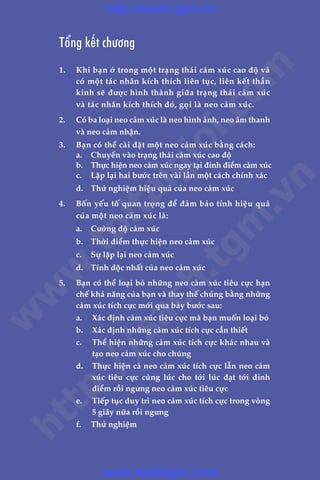 CHÛÚNG 8: NEO CAÃM XUÁC: CÊÌN ÀIÏÌU KHIÏÍN CAÃM XUÁC CUÃA BAÅN 307
Trêìn Àùng Khoa - Uöng Xuên Vy
Töíng kïët chûúng
1.	 Khi baån úã trong möåt traång thaái caãm xuác cao àöå vaâ
coá möåt taác nhên kñch thñch liïn tuåc, liïn kïët thêìn
kinh seä àûúåc hònh thaânh giûäa traång thaái caãm xuác
vaâ taác nhên kñch thñch àoá, goåi laâ neo caãm xuác.
2.	 Coá ba loaåi neo caãm xuác laâ neo hònh aãnh, neo êm thanh
vaâ neo caãm nhêån.
3.	 Baån coá thïí caâi àùåt möåt neo caãm xuác bùçng caách:
	 a.	 Chuyïín vaâo traång thaái caãm xuác cao àöå
	 b.	 Thûåc hiïån neo caãm xuác ngay taåi àónh àiïím caãm xuác
	 c.	 Lùåp laåi hai bûúác trïn vaâi lêìn möåt caách chñnh xaác
	 d.	 Thûã nghiïåm hiïåu quaã cuãa neo caãm xuác
4.	 Böën yïëu töë quan troång àïí àaãm baão tñnh hiïåu quaã
cuãa möåt neo caãm xuác laâ:
	 a.	 Cûúâng àöå caãm xuác
	 b.	 Thúâi àiïím thûåc hiïån neo caãm xuác
	 c.	 Sûå lùåp laåi neo caãm xuác
	 d.	 Tñnh àöåc nhêët cuãa neo caãm xuác
5.	 Baån coá thïí loaåi boã nhûäng neo caãm xuác tiïu cûåc haån
chïë khaã nùng cuãa baån vaâ thay thïë chuáng bùçng nhûäng
caãm xuác tñch cûåc múái qua baãy bûúác sau:
	 a.	 Xaác àõnh caãm xuác tiïu cûåc maâ baån muöën loaåi boã
	 b.	 Xaác àõnh nhûäng caãm xuác tñch cûåc cêìn thiïët
	 c.	 Thïí hiïån nhûäng caãm xuác tñch cûåc khaác nhau vaâ
taåo neo caãm xuác cho chuáng
	 d.	 Thûåc hiïån caã neo caãm xuác tñch cûåc lêîn neo caãm
xuác tiïu cûåc cuâng luác cho túái luác àaåt túái àónh
àiïím röìi ngûng neo caãm xuác tiïu cûåc
	 e.	 Tiïëp tuåc duy trò neo caãm xuác tñch cûåc trong voâng
5 giêy nûäa röìi ngûng
	 f.	 Thûã nghiïåm
w
w
w
.toitaigioi.com
http://sach.tgm
.vn
http://sach.tgm.vn
www.toitaigioi.com
 