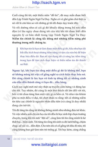 LAÂM CHUÃ TÛ DUY, THAY ÀÖÍI VÊÅN MÏÅNH
Adam Khoo & Stuart Tan
12
Cuöëi cuâng thò töi, möåt thiïëu niïn “àöì boã”, àaä may mùæn àûúåc biïët
àïën Lêåp Trònh Ngön Ngûä Tû Duy. Nghe coá veã ghï gúám chûá thêåt ra
noá rêët laâ cùn baãn so vúái nhûäng gò töi àaä àûúåc daåy trûúác àêy.
Vaâ röìi dûúâng nhû coá caái gò àoá khuêëy àöång trong böå naäo àêìn
àöån (vò lêu ngaây chûa duâng túái cuãa töi) khi töi àûúåc biïët àïën
nguyïn lyá cú baãn nhêët trong Lêåp Trònh Ngön Ngûä Tû Duy:
Niïìm tin chñnh laâ cöng tùæc àoáng múã nhûäng tiïìm nùng phi
thûúâng trong möîi chuáng ta.
Khi baån tin laâ baån seä laâm àûúåc möåt àiïìu gò àoá, hêìu nhû baån àaä
bùæt àêìu kñch hoaåt nhûäng tiïìm nùng vö têån cuãa naäo böå àïí hiïån
thûåc hoáa àiïìu àoá. Baån seä vêån duång têët caã nùng lûåc tiïìm taâng
trong baån àïí tòm caách thûåc hiïån vaâ biïën niïìm tin àoá thaânh
sûå thêåt.
Ngûúåc laåi, khi baån tin rùçng möåt àiïìu gò àoá laâ khöng thïí, baån
seä khöng maâng túái viïåc cöë gùæng nghô ra caách hiïån thûåc hoáa noá.
Àoá cuäng chñnh laâ luác baån vö tònh tûå àoáng têët caã nhûäng caánh
cûãa dêîn àïën thaânh cöng vò baån àaä... àêìu haâng.
Caách suy nghô múái meã naây thêåt sûå truyïìn caãm hûáng vaâ àöång lûåc
cho töi. Tuy nhiïn, àoá cuäng laâ möåt thûã thaách rêët lúán àöëi vúái töi,
búãi vò töi chûa tûâng laâm möåt viïåc gò ra höìn caã. Vaâ nhû vûâa khaám
phaá ra möåt àiïìu vô àaåi, töi chúåt nhêån ra rùçng: têët caã nhûäng niïìm
tin tiïu cûåc chñnh laâ nguyïn nhên àêìu tiïn (vaâ cuäng laâ duy nhêët)
àang caãn trúã töi.
Töi àaä tûâng tin rùçng töi khöng thöng minh nhû nhûäng àûáa treã khaác.
Vaâ viïåc nhiïìu anh chõ em hoå cuãa töi àïìu laâ hoåc sinh lúáp choån trûúâng
chuyïn, trong khi töi maäi “àöåi söí”, caâng laâm töi tin rùçng mònh laâ keã
thêët baåi... bêím sinh. Töi tûâng tin rùçng töi sinh ra àaä lûúâi biïëng, chêåm
chaåp, uïí oaãi vaâ... àêìn àöån. Cho nïn duâ coá cöë gùæng túái àêu ài nûäa, töi
cuäng khöng bao giúâ laâm nïn troâ tröëng gò. Töi hoåc keám, cuäng chùèng
w
w
w
.toitaigioi.com
http://sach.tgm
.vn
http://sach.tgm.vn
www.toitaigioi.com
 