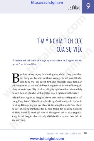 CHÛÚNG 9: TÒM YÁ NGHÔA TÑCH CÛÅC CUÃA SÛÅ VIÏåC 309
Trêìn Àùng Khoa - Uöng Xuên Vy
TÒM YÁ NGHÔA TÑCH CÛÅC
CUÃA SÛÅ VIÏåC
“YÁ nghôa maâ töi choån cho möåt sûå viïåc chñnh laâ yá nghôa maâ töi
taåo ra.” – Adam Khoo
B
aån haäy tûúãng tûúång tònh huöëng naây, chñnh cöng ty maâ baån
lao àöång cêåt lûåc cho sûå thõnh vûúång cuãa noá suöët 20 nùm
qua àuâng möåt caái quyïët àõnh cho baån nghó viïåc; àún giaãn
chó vò ngûúâi ta coá thïí thïë chöî baån bùçng möåt ai àoá vúái söë lûúng chó
bùçng nûãa cuãa baån. Haäy daânh ra vaâi giêy nghô xem baån seä caãm thêëy
ra sao? Baån seä gaán cho kinh nghiïåm naây yá nghôa nhû thïë naâo?
Hêìu hïët moåi ngûúâi seä rêët giêån dûä vaâ caãm thêëy cay àùæng phêîn uêët
trong loâng, búãi vò àiïìu àoá coá nghôa laâ nguöìn thu nhêåp öín àõnh cuãa
hoå cuäng ài tong cuâng vúái noá. Chûa kïí, hoå seä nghô mònh bõ “vùæt chanh
boã voã”, cho rùçng mònh mêët toi 20 nùm trong àúâi àïí cöëng hiïën cho
keã khaác. Hoå thêëy mònh giaâ nua vaâ khöng coân giaá trõ sûã duång nûäa!
YÁ nghôa maâ hoå gaán cho viïåc naây àùåt baãn thên hoå vaâo tònh thïë hïët
sûác vö voång.
309
9CHÛÚNG
w
w
w
.toitaigioi.com
http://sach.tgm
.vn
http://sach.tgm.vn
www.toitaigioi.com
 