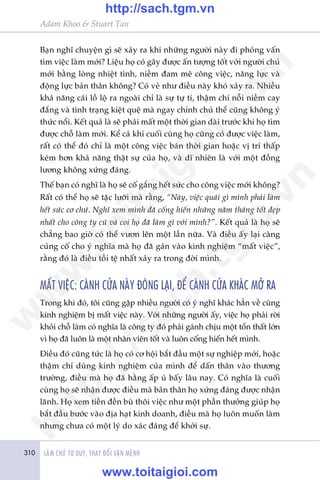 310 LAÂM CHUÃ TÛ DUY, THAY ÀÖÍI VÊÅN MÏÅNH
Adam Khoo & Stuart Tan
Baån nghô chuyïån gò seä xaãy ra khi nhûäng ngûúâi naây ài phoãng vêën
tòm viïåc laâm múái? Liïåu hoå coá gêy àûúåc êën tûúång töët vúái ngûúâi chuã
múái bùçng loâng nhiïåt tònh, niïìm àam mï cöng viïåc, nùng lûåc vaâ
àöång lûåc baãn thên khöng? Coá veã nhû àiïìu naây khoá xaãy ra. Nhiïìu
khaã nùng caái löì löå ra ngoaâi chó laâ sûå tûå ti, thêåm chñ nöîi niïìm cay
àùæng vaâ tònh traång kiïåt quïå maâ ngay chñnh chuã thïí cuäng khöng yá
thûác nöíi. Kïët quaã laâ seä phaãi mêët möåt thúâi gian daâi trûúác khi hoå tòm
àûúåc chöî laâm múái. Kïí caã khi cuöëi cuâng hoå cuäng coá àûúåc viïåc laâm,
rêët coá thïí àoá chó laâ möåt cöng viïåc baán thúâi gian hoùåc võ trñ thêëp
keám hún khaã nùng thêåt sûå cuãa hoå, vaâ dô nhiïn laâ vúái möåt àöìng
lûúng khöng xûáng àaáng.
Thïë baån coá nghô laâ hoå seä cöë gùæng hïët sûác cho cöng viïåc múái khöng?
Rêët coá thïí hoå seä tùåc lûúäi maâ rùçng, “Naây, viïåc quaái gò mònh phaãi laâm
hïët sûác cú chûá. Nghô xem mònh àaä cöëng hiïën nhûäng nùm thaáng töët àeåp
nhêët cho cöng ty cuä vaâ coi hoå àaä laâm gò vúái mònh?”. Kïët quaã laâ hoå seä
chùèng bao giúâ coá thïí vûún lïn möåt lêìn nûäa. Vaâ àiïìu êëy laåi caâng
cuãng cöë cho yá nghôa maâ hoå àaä gaán vaâo kinh nghiïåm “mêët viïåc”,
rùçng àoá laâ àiïìu töìi tïå nhêët xaãy ra trong àúâi mònh.
MÊËT VIÏåC: CAÁNH CÛÃA NAÂY ÀOÁNG LAÅI, ÀÏÍ CAÁNH CÛÃA KHAÁC MÚÃ RA
Trong khi àoá, töi cuäng gùåp nhiïìu ngûúâi coá yá nghô khaác hùèn vïì cuâng
kinh nghiïåm bõ mêët viïåc naây. Vúái nhûäng ngûúâi êëy, viïåc hoå phaãi rúâi
khoãi chöî laâm coá nghôa laâ cöng ty àoá phaãi gaánh chõu möåt töín thêët lúán
vò hoå àaä luön laâ möåt nhên viïn töët vaâ luön cöëng hiïën hïët mònh.
Àiïìu àoá cuäng tûác laâ hoå coá cú höåi bùæt àêìu möåt sûå nghiïåp múái, hoùåc
thêåm chñ duâng kinh nghiïåm cuãa mònh àïí dêën thên vaâo thûúng
trûúâng, àiïìu maâ hoå àaä hùçng êëp uã bêëy lêu nay. Coá nghôa laâ cuöëi
cuâng hoå seä nhêån àûúåc àiïìu maâ baãn thên hoå xûáng àaáng àûúåc nhêån
laänh. Hoå xem tiïìn àïìn buâ thöi viïåc nhû möåt phêìn thûúãng giuáp hoå
bùæt àêìu bûúác vaâo àõa haåt kinh doanh, àiïìu maâ hoå luön muöën laâm
nhûng chûa coá möåt lyá do xaác àaáng àïí khúãi sûå.
w
w
w
.toitaigioi.com
http://sach.tgm
.vn
http://sach.tgm.vn
www.toitaigioi.com
 