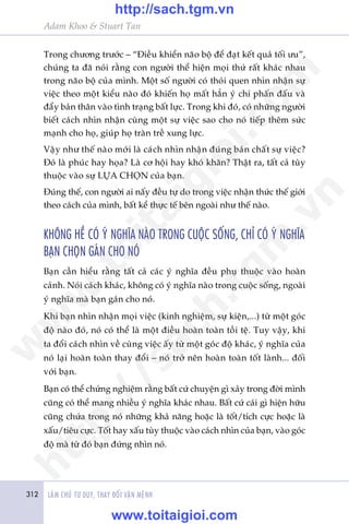 312 LAÂM CHUÃ TÛ DUY, THAY ÀÖÍI VÊÅN MÏÅNH
Adam Khoo & Stuart Tan
Trong chûúng trûúác – “Àiïìu khiïín naäo böå àïí àaåt kïët quaã töëi ûu”,
chuáng ta àaä noái rùçng con ngûúâi thïí hiïån moåi thûá rêët khaác nhau
trong naäo böå cuãa mònh. Möåt söë ngûúâi coá thoái quen nhòn nhêån sûå
viïåc theo möåt kiïíu naâo àoá khiïën hoå mêët hùèn yá chñ phêën àêëu vaâ
àêíy baãn thên vaâo tònh traång bêët lûåc. Trong khi àoá, coá nhûäng ngûúâi
biïët caách nhòn nhêån cuâng möåt sûå viïåc sao cho noá tiïëp thïm sûác
maånh cho hoå, giuáp hoå traân trïì xung lûåc.
Vêåy nhû thïë naâo múái laâ caách nhòn nhêån àuáng baãn chêët sûå viïåc?
Àoá laâ phuác hay hoåa? Laâ cú höåi hay khoá khùn? Thêåt ra, têët caã tuây
thuöåc vaâo sûå LÛÅA CHOÅN cuãa baån.
Àuáng thïë, con ngûúâi ai nêëy àïìu tûå do trong viïåc nhêån thûác thïë giúái
theo caách cuãa mònh, bêët kïí thûåc tïë bïn ngoaâi nhû thïë naâo.
KHÖNG HÏÌ COÁ YÁ NGHÔA NAÂO TRONG CUÖÅC SÖËNG, CHÓ COÁ YÁ NGHÔA
BAÅN CHOÅN GAÁN CHO NOÁ
Baån cêìn hiïíu rùçng têët caã caác yá nghôa àïìu phuå thuöåc vaâo hoaân
caãnh. Noái caách khaác, khöng coá yá nghôa naâo trong cuöåc söëng, ngoaâi
yá nghôa maâ baån gaán cho noá.
Khi baån nhòn nhêån moåi viïåc (kinh nghiïåm, sûå kiïån,...) tûâ möåt goác
àöå naâo àoá, noá coá thïí laâ möåt àiïìu hoaân toaân töìi tïå. Tuy vêåy, khi
ta àöíi caách nhòn vïì cuâng viïåc êëy tûâ möåt goác àöå khaác, yá nghôa cuãa
noá laåi hoaân toaân thay àöíi – noá trúã nïn hoaân toaân töët laânh... àöëi
vúái baån.
Baån coá thïí chûáng nghiïåm rùçng bêët cûá chuyïån gò xaãy trong àúâi mònh
cuäng coá thïí mang nhiïìu yá nghôa khaác nhau. Bêët cûá caái gò hiïån hûäu
cuäng chûáa trong noá nhûäng khaã nùng hoùåc laâ töët/tñch cûåc hoùåc laâ
xêëu/tiïu cûåc. Töët hay xêëu tuây thuöåc vaâo caách nhòn cuãa baån, vaâo goác
àöå maâ tûâ àoá baån àûáng nhòn noá.
w
w
w
.toitaigioi.com
http://sach.tgm
.vn
http://sach.tgm.vn
www.toitaigioi.com
 