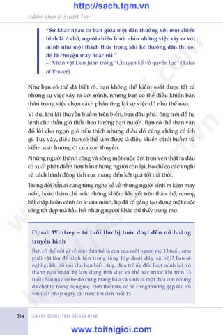314 LAÂM CHUÃ TÛ DUY, THAY ÀÖÍI VÊÅN MÏÅNH
Adam Khoo & Stuart Tan
“Sûå khaác nhau cú baãn giûäa möåt dên thûúâng vúái möåt chiïën
binh laâ úã chöî, ngûúâi chiïën binh nhòn nhûäng viïåc xaãy ra vúái
mònh nhû möåt thaách thûác trong khi keã thûúâng dên thò coi
àoá laâ chuyïån may hoùåc ruãi.”
– Nhên vêåt Don Juan trong “Chuyïån kïí vïì quyïìn lûåc” (Tales
of Power)
Nhû baån coá thïí àaä biïët roä, baån khöng thïí kiïím soaát àûúåc têët caã
nhûäng sûå viïåc xaãy ra vúái mònh, nhûng baån coá thïí àiïìu khiïín baãn
thên trong viïåc choån caách phaãn ûáng laåi sûå viïåc àoá nhû thïë naâo.
Vñ duå, khi laái thuyïìn buöìm trïn biïín, baån àêu phaãi öng trúâi àïí haå
lïånh cho thêìn gioá thöíi theo hûúáng baån muöën. Baån coá thïí than vaän
àöí löîi cho ngoån gioá nïëu thñch nhûng àiïìu àoá cuäng chùèng coá ñch
gò. Tuy vêåy, àiïìu baån coá thïí laâm àûúåc laâ àiïìu khiïín caánh buöìm vaâ
kiïím soaát hûúáng ài cuãa con thuyïìn.
Nhûäng ngûúâi thaânh cöng vaâ söëng möåt cuöåc àúâi troån veån thêåt ra àêu
coá xuêët phaát àiïím hún hùèn nhûäng ngûúâi coân laåi, hoå chó coá caách nghô
vaâ caách haânh àöång tñch cûåc mang àïën kïët quaã töët maâ thöi.
Trong àúâi hùèn ai cuäng tûâng nghe kïí vïì nhûäng ngûúâi sinh ra keám may
mùæn, hoùåc thêåm chñ mùæc nhûäng khiïëm khuyïët trïn thên thïí; nhûng
bêët chêëp hoaân caãnh eáo le cuãa mònh, hoå àaä cöë gùæng taåo dûång möåt cuöåc
söëng töët àeåp maâ hêìu hïët nhûäng ngûúâi khaác chó thêëy trong mú.
Oprah Winfrey – tûâ tuöíi thú bõ tûúác àoaåt àïën nûä hoaâng
truyïìn hònh
Baån coá thïí noái gò vïì möåt àûáa treã laâ con cuãa möåt ngûúâi meå 13 tuöíi, súám
phaãi vêåt löån àïí sinh töìn trong têìng lúáp dûúái àaáy xaä höåi? Baån seä
nghô gò khi töi noái cho baån biïët rùçng, àûáa treã êëy àïën lûúåt mònh laåi trúã
thaânh naån nhên, bõ laåm duång tònh duåc vaâ thïí xaác trûúác khi troân 13
tuöíi? Sau naây cö beá àoá cuäng mang bêìu vaâ sinh ra möåt àûáa con nhûng
àaä chïët tûâ trong buång meå. Hún thïë nûäa, cö beá cuäng thûúâng gùåp rùæc röëi
vúái luêåt phaáp ngay caã trûúác khi àïën tuöíi 15.
w
w
w
.toitaigioi.com
http://sach.tgm
.vn
http://sach.tgm.vn
www.toitaigioi.com
 