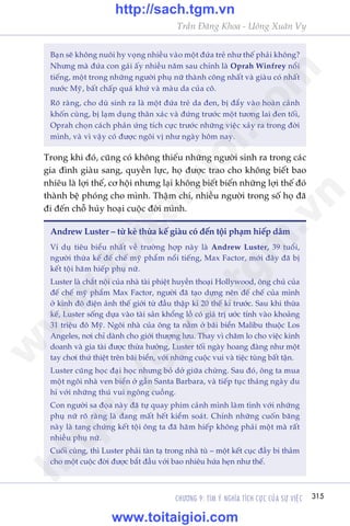 CHÛÚNG 9: TÒM YÁ NGHÔA TÑCH CÛÅC CUÃA SÛÅ VIÏåC 315
Trêìn Àùng Khoa - Uöng Xuên Vy
Andrew Luster – tûâ keã thûâa kïë giaâu coá àïën töåi phaåm hiïëp dêm
Vñ duå tiïu biïíu nhêët vïì trûúâng húåp naây laâ Andrew Luster, 39 tuöíi,
ngûúâi thûâa kïë àïë chïë myä phêím nöíi tiïëng, Max Factor, múái àêy àaä bõ
kïët töåi haäm hiïëp phuå nûä.
Luster laâ chùæt nöåi cuãa nhaâ taâi phiïåt huyïìn thoaåi Hollywood, öng chuã cuãa
àïë chïë myä phêím Max Factor, ngûúâi àaä taåo dûång nïn àïë chïë cuãa mònh
úã kinh àö àiïån aãnh thïë giúái tûâ àêìu thêåp kó 20 thïë kó trûúác. Sau khi thûâa
kïë, Luster söëng dûåa vaâo taâi saãn khöíng löì coá giaá trõ ûúác tñnh vaâo khoaãng
31 triïåu àö Myä. Ngöi nhaâ cuãa öng ta nùçm úã baäi biïín Malibu thuöåc Los
Angeles, núi chó daânh cho giúái thûúång lûu. Thay vò chùm lo cho viïåc kinh
doanh vaâ gia taâi àûúåc thûâa hûúãng, Luster töëi ngaây hoang àaâng nhû möåt
tay chúi thûá thiïåt trïn baäi biïín, vúái nhûäng cuöåc vui vaâ tiïåc tuâng bêët têån.
Luster cuäng hoåc àaåi hoåc nhûng boã dúã giûäa chûâng. Sau àoá, öng ta mua
möåt ngöi nhaâ ven biïín úã gêìn Santa Barbara, vaâ tiïëp tuåc thaáng ngaây du
hñ vúái nhûäng thuá vui ngöng cuöìng.
Con ngûúâi sa àoåa naây àaä tûå quay phim caãnh mònh laâm tònh vúái nhûäng
phuå nûä roä raâng laâ àang mêët hïët kiïím soaát. Chñnh nhûäng cuöën bùng
naây laâ tang chûáng kïët töåi öng ta àaä haäm hiïëp khöng phaãi möåt maâ rêët
nhiïìu phuå nûä.
Cuöëi cuâng, thò Luster phaãi taân taå trong nhaâ tuâ – möåt kïët cuåc àêìy bi thaãm
cho möåt cuöåc àúâi àûúåc bùæt àêìu vúái bao nhiïu hûáa heån nhû thïë.
Baån seä khöng nuöi hy voång nhiïìu vaâo möåt àûáa treã nhû thïë phaãi khöng?
Nhûng maâ àûáa con gaái êëy nhiïìu nùm sau chñnh laâ Oprah Winfrey nöíi
tiïëng, möåt trong nhûäng ngûúâi phuå nûä thaânh cöng nhêët vaâ giaâu coá nhêët
nûúác Myä, bêët chêëp quaá khûá vaâ maâu da cuãa cö.
Roä raâng, cho duâ sinh ra laâ möåt àûáa treã da àen, bõ àêíy vaâo hoaân caãnh
khöën cuâng, bõ laåm duång thên xaác vaâ àûáng trûúác möåt tûúng lai àen töëi,
Oprah choån caách phaãn ûáng tñch cûåc trûúác nhûäng viïåc xaãy ra trong àúâi
mònh, vaâ vò vêåy coá àûúåc ngöi võ nhû ngaây höm nay.
Trong khi àoá, cuäng coá khöng thiïëu nhûäng ngûúâi sinh ra trong caác
gia àònh giaâu sang, quyïìn lûåc, hoå àûúåc trao cho khöng biïët bao
nhiïu laâ lúåi thïë, cú höåi nhûng laåi khöng biïët biïën nhûäng lúåi thïë àoá
thaânh bïå phoáng cho mònh. Thêåm chñ, nhiïìu ngûúâi trong söë hoå àaä
ài àïën chöî huãy hoaåi cuöåc àúâi mònh.
w
w
w
.toitaigioi.com
http://sach.tgm
.vn
http://sach.tgm.vn
www.toitaigioi.com
 