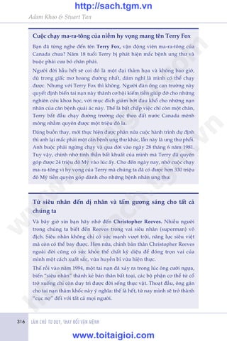 316 LAÂM CHUÃ TÛ DUY, THAY ÀÖÍI VÊÅN MÏÅNH
Adam Khoo & Stuart Tan
Cuöåc chaåy ma-ra-töng cuãa niïìm hy voång mang tïn Terry Fox
Baån àaä tûâng nghe àïën tïn Terry Fox, vêån àöång viïn ma-ra-töng cuãa
Canada chûa? Nùm 18 tuöíi Terry bõ phaát hiïån mùæc bïånh ung thû vaâ
buöåc phaãi cûa boã chên phaãi.
Ngûúâi àúâi hêìu hïët seä coi àoá laâ möåt àaåi thaãm hoåa vaâ khöng bao giúâ,
duâ trong giêëc mú hoang àûúâng nhêët, daám nghô laâ mònh coá thïí chaåy
àûúåc. Nhûng vúái Terry Fox thò khöng. Ngûúâi àaân öng can trûúâng naây
quyïët àõnh biïën tai naån naây thaânh cú höåi kiïëm tiïìn giuáp àúä cho nhûäng
nghiïn cûáu khoa hoåc, vúái muåc àñch giaãm búát àau khöí cho nhûäng naån
nhên cuãa cùn bïånh quaái aác naây. Thïë laâ bêët chêëp viïåc chó coân möåt chên,
Terry bùæt àêìu chaåy àûúâng trûúâng doåc theo àêët nûúác Canada mïnh
möng nhùçm quyïn àûúåc möåt triïåu àö la.
Àaáng buöìn thay, múái thûåc hiïån àûúåc phên nûãa cuöåc haânh trònh dûå àõnh
thò anh laåi mùæc phaãi möåt cùn bïånh ung thû khaác, lêìn naây laâ ung thû phöíi.
Anh buöåc phaãi ngûâng chaåy vaâ qua àúâi vaâo ngaây 28 thaáng 6 nùm 1981.
Tuy vêåy, chñnh nhúâ tinh thêìn bêët khuêët cuãa mònh maâ Terry àaä quyïn
goáp àûúåc 24 triïåu àö Myä vaâo luác êëy. Cho àïën ngaây nay, nhúâ cuöåc chaåy
ma-ra-töng vò hy voång cuãa Terry maâ chuáng ta àaä coá àûúåc hún 330 triïåu
àö Myä tiïìn quyïn goáp daânh cho nhûäng bïånh nhên ung thû.
Tûâ siïu nhên àïën dõ nhên vaâ têëm gûúng saáng cho têët caã
chuáng ta
Vaâ bêy giúâ xin baån haäy nhúá àïën Christopher Reeves. Nhiïìu ngûúâi
trong chuáng ta biïët àïën Reeves trong vai siïu nhên (superman) vö
àõch. Siïu nhên khöng chó coá sûác maånh vûúåt tröåi, nùng lûåc siïu viïåt
maâ coân coá thïí bay àûúåc. Hún nûäa, chñnh baãn thên Christopher Reeves
ngoaâi àúâi cuäng coá sûác khoãe thïí chêët kyâ diïåu àïí àoáng troån vai cuãa
mònh möåt caách xuêët sùæc, vûâa huyïìn bñ vûâa hiïån thûåc.
Thïë röìi vaâo nùm 1994, möåt tai naån àaä xaãy ra trong luác öng cûúäi ngûåa,
biïën “siïu nhên” thaânh keã baán thên bêët toaåi, caác böå phêån cú thïí tûâ cöí
trúã xuöëng chó coân duy trò àûúåc àúâi söëng thûåc vêåt. Thoaåt àêìu, öng gaán
cho tai naån thaãm khöëc naây yá nghôa: thïë laâ hïët, tûâ nay mònh seä trúã thaânh
“cuåc núå” àöëi vúái têët caã moåi ngûúâi.
w
w
w
.toitaigioi.com
http://sach.tgm
.vn
http://sach.tgm.vn
www.toitaigioi.com
 