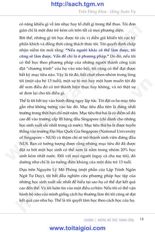 CHÛÚNG 1: NHÛÄNG MÖ THÛÁC THAÂNH CÖNG 13
Trêìn Àùng Khoa - Uöng Xuên Vy
coá nùng khiïëu gò vïì êm nhaåc hay töë chêët gò trong thïí thao. Töi àún
giaãn chó laâ möåt àûáa treã keám coãi trïn têët caã moåi phûúng diïån.
Búãi thïë, nhûäng gò töi hoåc àûúåc tûâ caác võ diïîn giaã khiïën töi cûåc kyâ
phêën khñch vaâ àöìng thúâi cuäng thaách thûác töi. Töi quyïët àõnh chêëp
nhêån niïìm tin múái rùçng: “Nïëu ngûúâi khaác coá thïí laâm àûúåc, töi
cuäng seä laâm àûúåc. Vêën àïì chó laâ úã phûúng phaáp.” Do àoá, nïëu töi
coá thïí hoåc theo phûúng phaáp cuãa nhûäng ngûúâi thaânh cöng (caâi
àùåt “chûúng trònh” cuãa hoå vaâo naäo böå), töi cuäng coá thïí àaåt àûúåc
bêët kyâ muåc tiïu naâo. Vêåy laâ tûâ àoá, bêët chúåt nhen nhoám trong loâng
töi (möåt cêåu beá 13 tuöíi), möåt sûå toâ moâ hay möåt ham muöën töåt àöå
àïí xem àiïìu àoá coá trúã thaânh hiïån thûåc hay khöng, vaâ noá thêåt sûå
seä àem laåi cho töi àiïìu gò.
Thïë laâ töi bùæt tay vaâo haânh àöång ngay lêåp tûác. Töi àùåt ra ba muåc tiïu
gêìn nhû khöng tûúãng vaâo luác àoá. Muåc tiïu àêìu tiïn laâ àûáng nhêët
trûúâng trong thúâi haån chó möåt nùm. Muåc tiïu thûá hai laâ coá àiïím söë àuã
cao àïí vaâo trûúâng cêëp III haâng àêìu Singapore (chó daânh cho nhûäng
hoåc sinh xuêët sùæc nhêët trong caã nûúác). Muåc tiïu thûá ba laâ àûúåc tuyïín
thùèng vaâo trûúâng Àaåi Hoåc Quöëc Gia Singapore (National University
of Singapore – NUS) vaâ thêåm chñ seä trúã thaânh sinh viïn àûáng àêìu
NUS. Baån coá tûúãng tûúång àûúåc rùçng nhûäng muåc tiïu àoá àaä àûúåc
àùåt ra búãi möåt hoåc sinh coá thïí xem laâ nùçm trong nhoám 20% hoåc
sinh keám nhêët nûúác. Àöëi vúái moåi ngûúâi (ngay caã cha meå töi), àoá
dûúâng nhû chó laâ aão tûúãng àiïn khuâng cuãa möåt àûáa treã 13 tuöíi.
Dûåa trïn Nguyïn Lyá Mö Phoãng (möåt phêìn cuãa Lêåp Trònh Ngön
Ngûä Tû Duy), töi bùæt àêìu nghiïn cûáu phûúng phaáp hoåc têåp cuãa
nhûäng hoåc sinh xuêët sùæc nhêët àïí hiïíu taåi sao hoå coá thïí àaåt kïët quaã
cao àïën thïë. Vaâ töi luön tin vaâo möåt àiïìu cú baãn: Nïëu töi coá thïí vêån
haânh böå naäo cuãa mònh giöëng caách hoå thûúâng laâm thò töi cuäng seä àaåt
kïët quaã cao nhû hoå. Thïë laâ töi quyïët têm hoåc theo caách hoåc cuãa hoå.
w
w
w
.toitaigioi.com
http://sach.tgm
.vn
http://sach.tgm.vn
www.toitaigioi.com
 