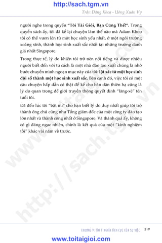 CHÛÚNG 9: TÒM YÁ NGHÔA TÑCH CÛÅC CUÃA SÛÅ VIÏåC 319
Trêìn Àùng Khoa - Uöng Xuên Vy
ngûúâi nghe trong quyïín “Töi Taâi Gioãi, Baån Cuäng Thïë!”. Trong
quyïín saách êëy, töi àaä kïí laåi chuyïån laâm thïë naâo maâ Adam Khoo
töi coá thïí vûún lïn tûâ möåt hoåc sinh yïëu nhêët, úã möåt ngöi trûúâng
xoaâng xônh, thaânh hoåc sinh xuêët sùæc nhêët taåi nhûäng trûúâng danh
giaá nhêët Singapore.
Trong thûåc tïë, lyá do khiïën töi trúã nïn nöíi tiïëng vaâ àûúåc nhiïìu
ngûúâi biïët àïën vúái tû caách laâ möåt nhaâ àaâo taåo xuêët chuáng laâ nhúâ
bûúác chuyïín mònh ngoaån muåc naây cuãa töi: löåt xaác tûâ möåt hoåc sinh
àöåi söí thaânh möåt hoåc sinh xuêët sùæc. Bïn caånh àoá, viïåc töi coá möåt
cêu chuyïån hêëp dêîn coá thêåt àïí kïí cho baân dên thiïn haå cuäng laâ
lyá do quan troång àïí giúái truyïìn thöng quyïët àõnh “lùng-xï” tïn
tuöíi töi.
Àaä àïën luác töi “bêåt mñ” cho baån biïët lyá do duy nhêët giuáp töi trúã
thaânh öng chuã cuäng nhû Töíng giaám àöëc cuãa möåt cöng ty àaâo taåo
lúán nhêët vaâ thaânh cöng nhêët úã Singapore. Vaâ thaânh quaã êëy, khöng
coá gò àaáng ngaåc nhiïn, chñnh laâ kïët quaã cuãa möåt “kinh nghiïåm
töìi” khaác vaâi nùm vïì trûúác.
w
w
w
.toitaigioi.com
http://sach.tgm
.vn
http://sach.tgm.vn
www.toitaigioi.com
 