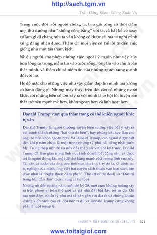 321
Trêìn Àùng Khoa - Uöng Xuên Vy
CHÛÚNG 9: TÒM YÁ NGHÔA TÑCH CÛÅC CUÃA SÛÅ VIÏåC
Trong cuöåc àúâi möîi ngûúâi chuáng ta, bao giúâ cuäng coá thúâi àiïím
moåi thûá dûúâng nhû “khöng cöng bùçng” vúái ta, vaâ bêët kïí coá xoay
xúã laâm gò ài chùng nûäa ta vêîn khöng coá àûúåc caái maâ ta nghô mònh
xûáng àaáng nhêån àûúåc. Thêåm chñ moåi viïåc coá thïí töìi tïå àïën mûác
giöëng nhû möåt têën thaãm kõch.
Nhiïìu ngûúâi cho pheáp nhûäng viïåc ngoaâi yá muöën nhû vêåy huãy
hoaåi loâng tûå troång, niïìm tin vaâo cuöåc söëng, loâng tin vaâo chñnh baãn
thên mònh, vaâ thêåm chñ caã niïìm tin cuãa nhûäng ngûúâi xung quanh
àöëi vúái hoå.
Hoå àïí mùåc cho nhûäng viïåc nhû vêåy giêîm àaåp lïn mònh maâ khöng
coá haânh àöång gò. Nhûng may thay, trïn àúâi coân coá nhûäng ngûúâi
khaác, coi nhûäng biïën cöë lúán xaãy ra vúái mònh laâ cú höåi töi luyïån baãn
thên trúã nïn maånh meä hún, khön ngoan hún vaâ linh hoaåt hún.
Donald Trump vûúåt qua thaãm traång coá thïí khiïën ngûúâi khaác
tûå vêîn
Donald Trump laâ ngûúâi thûúâng xuyïn biïën nhûäng viïåc bêët yá xaãy ra
vúái mònh thaânh nhûäng “baâi thûã àöå bïìn”, hay nhûäng baâi hoåc laâm cho
öng trúã nïn khön ngoan hún. Vaâ Donald Trump, con ngûúâi àûúåc biïët
àïën khùæp nùm chêu, laâ möåt trong nhûäng tyã phuá nöíi tiïëng nhêët nûúác
Myä. Trong thêåp niïn 80 vaâ nûãa àêìu thêåp niïn 90 thïë kyã trûúác, Donald
Trump àaä laâm giaâu trong lônh vûåc kinh doanh bêët àöång saãn, vaâ àûúåc
coi laâ ngûúâi àûáng àêìu möåt àïë chïë huâng maånh nhêët trong lônh vûåc naây.
Taâi saãn caá nhên cuãa öng ûúác tñnh vaâo khoaãng 1 tyã àö la. ÚÃ àónh cao
sûå nghiïåp cuãa mònh, öng viïët hai quyïín saách thuöåc vaâo loaåi saách baán
chaåy nhêët laâ “Nghïå thuêåt àaâm phaán” (The art of the deal) vaâ “Duy trò
trong töëp dêîn àêìu” (Surviving at the top).
Nhûng röìi àïën nhûäng nùm cuöëi thïë kyã 20, möåt cuöåc khuãng hoaãng xaãy
ra trïn phaåm vi toaân thïë giúái vaâ giaá nhaâ àêët bùæt àêìu rúi tûå do. Chó
sau möåt àïm, nhiïìu tyã phuá maâ taâi saãn gùæn vúái àõa öëc vaâ chûáng khoaán
chûáng kiïën caãnh cuãa caãi àöåi noán ra ài, vaâ Donald Trump cuäng khöng
phaãi laâ möåt ngoaåi lïå.
w
w
w
.toitaigioi.com
http://sach.tgm
.vn
http://sach.tgm.vn
www.toitaigioi.com
 