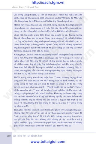 322 LAÂM CHUÃ TÛ DUY, THAY ÀÖÍI VÊÅN MÏÅNH
Adam Khoo & Stuart Tan
Chó trong voâng ñt ngaây, taâi saãn caá nhên cuãa Trump böëc húi saåch saânh
sanh, chûa kïí öng coân öm möåt khoaãn núå lïn túái 900 triïåu àö Myä. Caác
nhaâ bùng chaåy theo àoâi núå raáo riïët àêíy öng àïën chöî phaá saãn.
Möåt söë baån beâ cuãa öng lêm vaâo tònh caãnh tûúng tûå àaä tûå thuyïët phuåc mònh
rùçng: chùèng coân tröng mong gò úã cuöåc àúâi naây nûäa möåt khi cuãa caãi mêët
trùæng, núå nêìn chöìng chêët, vaâ hoå ài àïën chöî tûå kïët liïîu cuöåc àúâi mònh.
Chûa hïët, khi nhêån àûúåc àiïån thoaåi cuãa ngûúâi vúå cuä, Trump tûúãng
àêu seä nhêån àûúåc vaâi lúâi an uãi àöång viïn, naâo ngúâ baâ ta laåi böìi thïm
cho öng möåt cuá nûäa bùçng caách yïu cêìu öng phaãi traã hïët söë tiïìn coân laåi
trong thoãa thuêån ly hön giûäa hai ngûúâi. Cuâng luác àoá, nhûäng ngûúâi maâ
öng luön nghô laâ baån beâ thên thiïët àaä quay lûng laåi vúái öng vaâo thúâi
àiïím maâ öng caãm thêëy cêìn hoå nhêët.
Nhûng möåt Donald Trump kiïn cûúâng tûâ chöëi khöng tin rùçng àúâi mònh
thïë laâ hïët. Öng thêëy rùçng têët caã nhûäng gò xaãy ra vúái öng coân coá möåt yá
nghôa khaác. Giúâ àêy, öng àaä biïët roä nhûäng ai múái thêåt sûå laâ baån mònh,
vaâ baâi hoåc naây cuäng seä giuáp öng thaânh cöng hún möåt khi xoay chuyïín
àûúåc tònh thïë. Mùåc duâ Trump àaä mêët hïët moåi thûá trïn phûúng diïån taâi
chñnh, nhûng öng vêîn coân àoá kinh nghiïåm daây dùån, nhûäng möëi quen
biïët töët, vaâ sûå nhaåy beán trong kinh doanh.
Thïë laâ trong voâng saáu thaáng tiïëp theo, Trump thûúng lûúång thaânh
cöng möåt vuå thoãa thuêån lúán nhêët trong lõch sûã kinh doanh, vaâ chó
trong voâng ba nùm sau àoá, öng àaä kiïëm laåi àûúåc 3 tyã àö la. Trong
quyïín saách múái nhêët cuãa mònh – “Nghïå thuêåt cuãa sûå trúã laåi” (The art
of the comeback) – Trump kïí laåi rùçng kinh nghiïåm bõ döìn vaâo chên
tûúâng àaä giuáp öng trúã nïn maånh meä hún, khön ngoan hún vaâ têåp trung
sûác lûåc hún nhû thïë naâo. Rùçng nïëu khöng bõ àêíy vaâo tònh thïë núå nêìn
chöìng chêët thò öng seä khöng bao giúâ biïët ai laâ ngûúâi baån thêåt sûå cuãa
mònh vaâ cuäng khöng thïí têåp trung trñ lûåc kiïëm àûúåc 3 tyã àö la trong
ba nùm sau àoá.
Trong khi hêìu hïët caác nhaâ kinh doanh cho pheáp cún khuãng hoaãng cuöëi
nhûäng nùm 90 “xoáa söí” taâi saãn vaâ huãy hoaåi cuöåc àúâi mònh, Trump àaä
“cûúäi lïn cún soáng triïìu” àïí trúã nïn kiïn cûúâng hún vaâ giaâu coá hún
bao giúâ hïët. Möåt lêìn nûäa, khöng phaãi nhûäng gò xaãy ra vúái baån, maâ yá
nghôa maâ baån “quy” cho noá múái quyïët àõnh viïåc baån seä laâm, vaâ nhûäng
gò baån laâm röët cuöåc seä àûa àïën möåt kïët quaã têët yïëu naâo àoá.
w
w
w
.toitaigioi.com
http://sach.tgm
.vn
http://sach.tgm.vn
www.toitaigioi.com
 