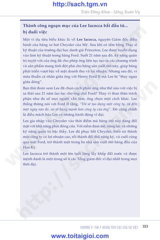 CHÛÚNG 9: TÒM YÁ NGHÔA TÑCH CÛÅC CUÃA SÛÅ VIÏåC 323
Trêìn Àùng Khoa - Uöng Xuên Vy
Thaânh cöng ngoaån muåc cuãa Lee Iacocca bùæt àêìu tûâ...
bõ àuöíi viïåc
Möåt vñ duå tiïu biïíu khaác laâ vïì Lee Iacocca, nguyïn Giaám àöëc àiïìu
haânh cuãa haäng xe húi Chrysler cuãa Myä. Sau khi coá têëm bùçng Thaåc sô
kyä thuêåt cuãa trûúâng àaåi hoåc danh giaá Princeton, Lee àûúåc tuyïín duång
vaâo laâm kyä thuêåt trong haäng Ford. Suöët 21 nùm sau àoá, kyä nùng quaãn
trõ tuyïåt vúâi cuãa öng àaä cho pheáp öng liïn tuåc taåo ra caác chûúng trònh
vaâ saãn phêím mang tñnh àöåt phaá cho haäng saãn xuêët ötö naây, giuáp haäng
phaát triïín vûúåt bêåc vïì mùåt doanh thu vaâ lúåi nhuêån. Nhûng sau àoá, vò
mêu thuêîn caá nhên giûäa öng vúái Henry Ford II maâ Lee bõ “thay ngûåa
giûäa doâng”.
Baån thûã àoaán xem Lee àaä choån caách phaãn ûáng nhû thïë naâo vúái viïåc bõ
sa thaãi sau 21 nùm lao lûåc cho öng chuã Ford? Thay vò than thên traách
phêån nhû àa söë moåi ngûúâi vêîn laâm, öng choån möåt caách khaác. Lee
thùèng thûâng noái vúái Ford II rùçng, “Töi seä taåo dûång möåt cöng ty, vaâ àïën
möåt ngaây naâo àoá, noá seä huâng maånh hún cöng ty cuãa öng”. Àoá cuäng chñnh
laâ àiïìu maách baão Lee coá nhûäng haânh àöång vô àaåi.
Lee gia nhêåp vaâo Chrysler vaâo thúâi àiïím maâ haäng ötö naây àang àöëi
mùåt vúái khaã nùng phaãi àoáng cûãa. Vúái niïìm àam mï, nùng lûåc vaâ nhûäng
kyä nùng quaãn trõ bêåc thêìy, Lee àaä phuåc höìi Chrysler, biïën noá thaânh
möåt cöng ty coá lúåi nhuêån cao, röìi thaânh àöëi thuã nùång kyá, vaâ cuöëi cuâng
qua mùåt Ford, trúã thaânh möåt trong ba nhaâ saãn xuêët ötö haâng àêìu cuãa
Hoa Kyâ.
Lee Iacocca trúã thaânh möåt tïn tuöíi lûâng lêîy khùæp àêët nûúác vaâ àûúåc
mïånh danh laâ möåt trong söë ñt caác Töíng giaám àöëc vô àaåi nhêët trong moåi
thúâi àaåi.
w
w
w
.toitaigioi.com
http://sach.tgm
.vn
http://sach.tgm.vn
www.toitaigioi.com
 