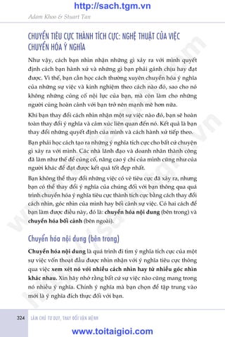 324 LAÂM CHUÃ TÛ DUY, THAY ÀÖÍI VÊÅN MÏÅNH
Adam Khoo & Stuart Tan
CHUYÏÍN TIÏU CÛÅC THAÂNH TÑCH CÛÅC: NGHÏå THUÊÅT CUÃA VIÏåC
CHUYÏÍN HOÁA YÁ NGHÔA
Nhû vêåy, caách baån nhòn nhêån nhûäng gò xaãy ra vúái mònh quyïët
àõnh caách baån haânh xûã vaâ nhûäng gò baån phaãi gaánh chõu hay àaåt
àûúåc. Vò thïë, baån cêìn hoåc caách thûúâng xuyïn chuyïín hoáa yá nghôa
cuãa nhûäng sûå viïåc vaâ kinh nghiïåm theo caách naâo àoá, sao cho noá
khöng nhûäng cuãng cöë nöåi lûåc cuãa baån, maâ coân laâm cho nhûäng
ngûúâi cuâng hoaân caãnh vúái baån trúã nïn maånh meä hún nûäa.
Khi baån thay àöíi caách nhòn nhêån möåt sûå viïåc naâo àoá, baån seä hoaân
toaân thay àöíi yá nghôa vaâ caãm xuác liïn quan àïën noá. Kïët quaã laâ baån
thay àöíi nhûäng quyïët àõnh cuãa mònh vaâ caách haânh xûã tiïëp theo.
Baån phaãi hoåc caách taåo ra nhûäng yá nghôa tñch cûåc cho bêët cûá chuyïån
gò xaãy ra vúái mònh. Caác nhaâ laänh àaåo vaâ doanh nhên thaânh cöng
àaä laâm nhû thïë àïí cuãng cöë, nêng cao yá chñ cuãa mònh cuäng nhû cuãa
ngûúâi khaác àïí àaåt àûúåc kïët quaã töët àeåp nhêët.
Baån khöng thïí thay àöíi nhûäng viïåc coá veã tiïu cûåc àaä xaãy ra, nhûng
baån coá thïí thay àöíi yá nghôa cuãa chuáng àöëi vúái baån thöng qua quaá
trònh chuyïín hoáa yá nghôa tiïu cûåc thaânh tñch cûåc bùçng caách thay àöíi
caách nhòn, goác nhòn cuãa mònh hay böëi caãnh sûå viïåc. Coá hai caách àïí
baån laâm àûúåc àiïìu naây, àoá laâ: chuyïín hoáa nöåi dung (bïn trong) vaâ
chuyïín hoáa böëi caãnh (bïn ngoaâi).
Chuyïín hoáa nöåi dung (bïn trong)
Chuyïín hoáa nöåi dung laâ quaá trònh ài tòm yá nghôa tñch cûåc cuãa möåt
sûå viïåc vöën thoaåt àêìu àûúåc nhòn nhêån vúái yá nghôa tiïu cûåc thöng
qua viïåc xem xeát noá vúái nhiïìu caách nhòn hay tûâ nhiïìu goác nhòn
khaác nhau. Xin haäy nhúá rùçng bêët cûá sûå viïåc naâo cuäng mang trong
noá nhiïìu yá nghôa. Chñnh yá nghôa maâ baån choån àïí têåp trung vaâo
múái laâ yá nghôa àñch thûåc àöëi vúái baån.
w
w
w
.toitaigioi.com
http://sach.tgm
.vn
http://sach.tgm.vn
www.toitaigioi.com
 